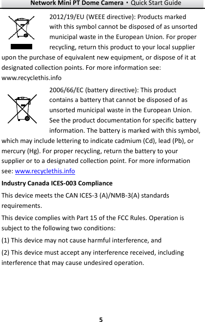 Network Mini PT Dome Camera·Quick Start Guide  5 5 2012/19/EU (WEEE directive): Products marked with this symbol cannot be disposed of as unsorted municipal waste in the European Union. For proper recycling, return this product to your local supplier upon the purchase of equivalent new equipment, or dispose of it at designated collection points. For more information see: www.recyclethis.info 2006/66/EC (battery directive): This product contains a battery that cannot be disposed of as unsorted municipal waste in the European Union. See the product documentation for specific battery information. The battery is marked with this symbol, which may include lettering to indicate cadmium (Cd), lead (Pb), or mercury (Hg). For proper recycling, return the battery to your supplier or to a designated collection point. For more information see: www.recyclethis.info Industry Canada ICES-003 Compliance This device meets the CAN ICES-3 (A)/NMB-3(A) standards requirements. This device complies with Part 15 of the FCC Rules. Operation is subject to the following two conditions:   (1) This device may not cause harmful interference, and   (2) This device must accept any interference received, including interference that may cause undesired operation.    
