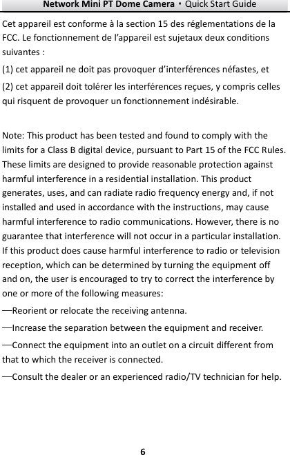 Network Mini PT Dome Camera·Quick Start Guide  6 6 Cet appareil est conforme à la section 15 des réglementations de la FCC. Le fonctionnement de l’appareil est sujetaux deux conditions suivantes : (1) cet appareil ne doit pas provoquer d’interférences néfastes, et (2) cet appareil doit tolérer les interférences reçues, y compris celles qui risquent de provoquer un fonctionnement indésirable.  Note: This product has been tested and found to comply with the limits for a Class B digital device, pursuant to Part 15 of the FCC Rules. These limits are designed to provide reasonable protection against harmful interference in a residential installation. This product generates, uses, and can radiate radio frequency energy and, if not installed and used in accordance with the instructions, may cause harmful interference to radio communications. However, there is no guarantee that interference will not occur in a particular installation. If this product does cause harmful interference to radio or television reception, which can be determined by turning the equipment off and on, the user is encouraged to try to correct the interference by one or more of the following measures:   —Reorient or relocate the receiving antenna.   —Increase the separation between the equipment and receiver.   —Connect the equipment into an outlet on a circuit different from that to which the receiver is connected.   —Consult the dealer or an experienced radio/TV technician for help.  