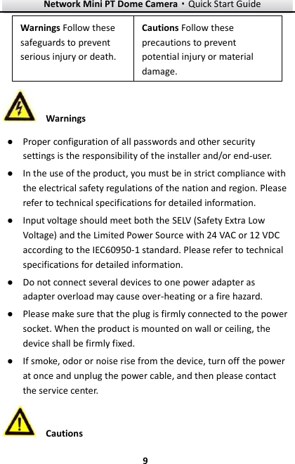 Network Mini PT Dome Camera·Quick Start Guide  9 9  Warnings ● Proper configuration of all passwords and other security settings is the responsibility of the installer and/or end-user. ● In the use of the product, you must be in strict compliance with the electrical safety regulations of the nation and region. Please refer to technical specifications for detailed information. ● Input voltage should meet both the SELV (Safety Extra Low Voltage) and the Limited Power Source with 24 VAC or 12 VDC according to the IEC60950-1 standard. Please refer to technical specifications for detailed information. ● Do not connect several devices to one power adapter as adapter overload may cause over-heating or a fire hazard. ● Please make sure that the plug is firmly connected to the power socket. When the product is mounted on wall or ceiling, the device shall be firmly fixed.   ● If smoke, odor or noise rise from the device, turn off the power at once and unplug the power cable, and then please contact the service center.    Cautions Warnings Follow these safeguards to prevent serious injury or death. Cautions Follow these precautions to prevent potential injury or material damage.   