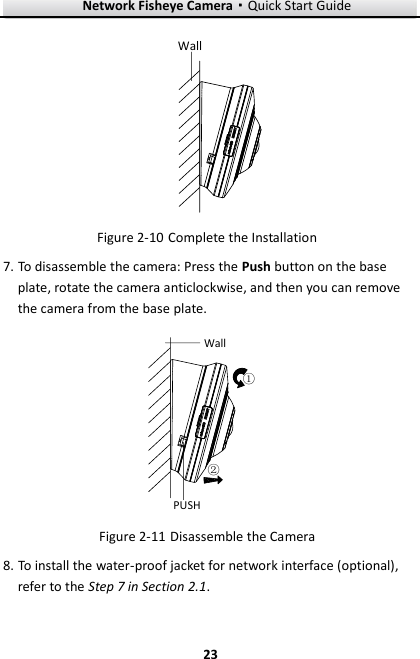 Network Fisheye Camera·Quick Start Guide  23 23 Wall  Complete the Installation Figure 2-107. To disassemble the camera: Press the Push button on the base plate, rotate the camera anticlockwise, and then you can remove the camera from the base plate. Wall①②PUSH  Disassemble the Camera   Figure 2-11 To install the water-proof jacket for network interface (optional), 8.refer to the Step 7 in Section 2.1.  