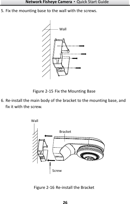 Network Fisheye Camera·Quick Start Guide  26 26 5. Fix the mounting base to the wall with the screws. Wall  Fix the Mounting Base Figure 2-156. Re-install the main body of the bracket to the mounting base, and fix it with the screw. WallBracketScrew  Re-install the Bracket Figure 2-16