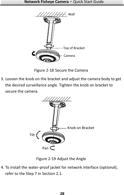 Network Fisheye Camera·Quick Start Guide  28 28 Top of BracketCamera Wall  Secure the Camera Figure 2-183. Loosen the knob on the bracket and adjust the camera body to get the desired surveillance angle. Tighten the knob on bracket to secure the camera. TiltKnob on BracketPan  Adjust the Angle Figure 2-194. To install the water-proof jacket for network interface (optional), refer to the Step 7 in Section 2.1. 