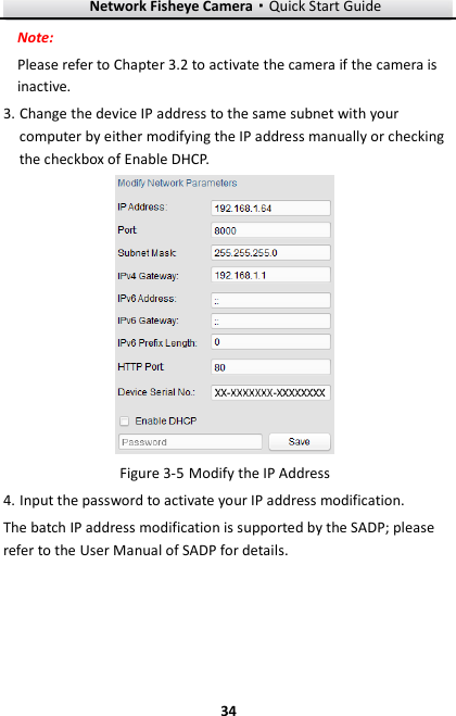 Network Fisheye Camera·Quick Start Guide  34 34 Note: Please refer to Chapter 3.2 to activate the camera if the camera is inactive.   3. Change the device IP address to the same subnet with your computer by either modifying the IP address manually or checking the checkbox of Enable DHCP.   Modify the IP Address Figure 3-54. Input the password to activate your IP address modification. The batch IP address modification is supported by the SADP; please refer to the User Manual of SADP for details. 