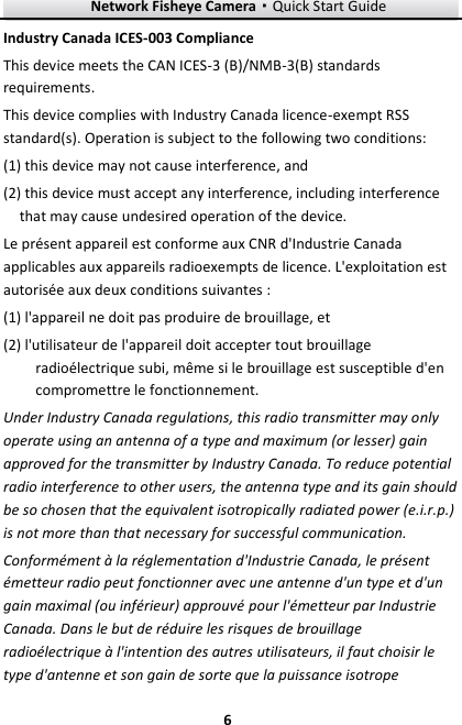 Network Fisheye Camera·Quick Start Guide  6 6 Industry Canada ICES-003 Compliance This device meets the CAN ICES-3 (B)/NMB-3(B) standards requirements. This device complies with Industry Canada licence-exempt RSS standard(s). Operation is subject to the following two conditions:   (1) this device may not cause interference, and (2) this device must accept any interference, including interference that may cause undesired operation of the device. Le présent appareil est conforme aux CNR d&apos;Industrie Canada applicables aux appareils radioexempts de licence. L&apos;exploitation est autorisée aux deux conditions suivantes : (1) l&apos;appareil ne doit pas produire de brouillage, et (2) l&apos;utilisateur de l&apos;appareil doit accepter tout brouillage radioélectrique subi, même si le brouillage est susceptible d&apos;en compromettre le fonctionnement. Under Industry Canada regulations, this radio transmitter may only operate using an antenna of a type and maximum (or lesser) gain approved for the transmitter by Industry Canada. To reduce potential radio interference to other users, the antenna type and its gain should be so chosen that the equivalent isotropically radiated power (e.i.r.p.) is not more than that necessary for successful communication. Conformément à la réglementation d&apos;Industrie Canada, le présent émetteur radio peut fonctionner avec une antenne d&apos;un type et d&apos;un gain maximal (ou inférieur) approuvé pour l&apos;émetteur par Industrie Canada. Dans le but de réduire les risques de brouillage radioélectrique à l&apos;intention des autres utilisateurs, il faut choisir le type d&apos;antenne et son gain de sorte que la puissance isotrope 