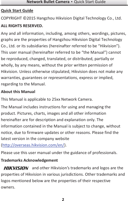 Network Bullet CameragQuick Start Guide 2 Quick Start Guide COPYRIGHT ©2015 Hangzhou Hikvision Digital Technology Co., Ltd.   ALL RIGHTS RESERVED. Any and all information, including, among others, wordings, pictures, graphs are the properties of Hangzhou Hikvision Digital Technology Co., Ltd. or its subsidiaries (hereinafter referred to be “Hikvision”). This user manual (hereinafter referred to be “the Manual”) cannot be reproduced, changed, translated, or distributed, partially or wholly, by any means, without the prior written permission of Hikvision. Unless otherwise stipulated, Hikvision does not make any warranties, guarantees or representations, express or implied, regarding to the Manual. About this Manual This Manual is applicable to 25xx Network Camera. The Manual includes instructions for using and managing the product. Pictures, charts, images and all other information hereinafter are for description and explanation only. The information contained in the Manual is subject to change, without notice, due to firmware updates or other reasons. Please find the latest version in the company website (http://overseas.hikvision.com/en/).   Please use this user manual under the guidance of professionals. Trademarks Acknowledgement and other Hikvision’s trademarks and logos are the properties of Hikvision in various jurisdictions. Other trademarks and logos mentioned below are the properties of their respective owners. 