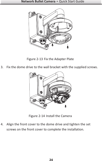 Network Bullet CameragQuick Start Guide 24   Fix the Adapter Plate Figure 2-133. Fix the dome drive to the wall bracket with the supplied screws.   Install the Camera Figure 2-144. Align the front cover to the dome drive and tighten the set screws on the front cover to complete the installation. 