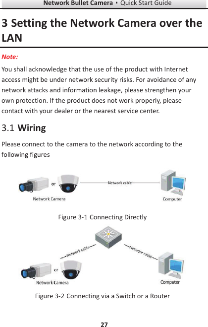 Network Bullet CameragQuick Start Guide 27 3 Setting the Network Camera over the LAN Note: You shall acknowledge that the use of the product with Internet access might be under network security risks. For avoidance of any network attacks and information leakage, please strengthen your own protection. If the product does not work properly, please contact with your dealer or the nearest service center.  Wiring 3.1Please connect to the camera to the network according to the following figures   Connecting Directly Figure 3-1  Connecting via a Switch or a Router Figure 3-2
