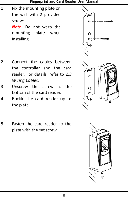 Fingerprint and Card Reader User Manual 8 1. Fix the mounting plate on the  wall  with  2  provided screws.   Note: Do  not  warp  the mounting  plate  when installing.  2. Connect  the  cables  between the  controller  and  the  card reader.  For  details,  refer  to 2.3 Wiring Cables. 3. Unscrew  the  screw  at  the bottom of the card reader. 4. Buckle  the  card  reader  up  to the plate.    5. Fasten  the  card  reader  to  the plate with the set screw.    