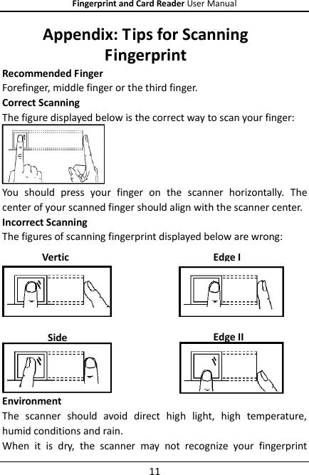 Fingerprint and Card Reader User Manual 11 Appendix: Tips for Scanning Fingerprint Recommended Finger Forefinger, middle finger or the third finger. Correct Scanning The figure displayed below is the correct way to scan your finger:  You  should  press  your  finger  on  the  scanner  horizontally.  The center of your scanned finger should align with the scanner center. Incorrect Scanning The figures of scanning fingerprint displayed below are wrong:  Environment The  scanner  should  avoid  direct  high  light,  high  temperature, humid conditions and rain.   When  it  is  dry,  the  scanner  may  not  recognize  your  fingerprint Side  Edge II Vertical Edge I 