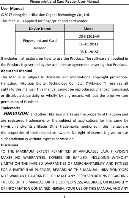 Fingerprint and Card Reader User Manual i User Manual © 2017 Hangzhou Hikvision Digital Technology Co., Ltd.   This manual is applied for fingerprint and card reader. Device Name Model Fingerprint and Card Reader DS-K1201MF DS-K1201EF DS-K1201SF It includes instructions on how to use the Product. The software embodied in the Product is governed by the user license agreement covering that Product. About this Manual This  Manual  is  subject  to  domestic  and  international  copyright  protection. Hangzhou  Hikvision  Digital  Technology  Co.,  Ltd.  (“Hikvision”)  reserves  all rights to this manual. This manual cannot be reproduced, changed, translated, or  distributed,  partially  or wholly,  by  any  means,  without  the  prior  written permission of Hikvision.   Trademarks   and other Hikvision marks are the property of Hikvision and are  registered  trademarks  or  the  subject  of  applications  for  the  same  by Hikvision and/or its affiliates. Other trademarks mentioned in this manual are the properties of their  respective owners. No right of  license  is given to use such trademarks without express permission. Disclaimer TO  THE  MAXIMUM  EXTENT  PERMITTED  BY  APPLICABLE  LAW,  HIKVISION MAKES  NO  WARRANTIES,  EXPRESS  OR  IMPLIED,  INCLUDING  WITHOUT LIMITATION  THE  IMPLIED  WARRANTIES  OF  MERCHANTABILITY  AND  FITNESS FOR  A  PARTICULAR  PURPOSE,  REGARDING  THIS  MANUAL.  HIKVISION  DOES NOT WARRANT,  GUARANTEE, OR MAKE ANY REPRESENTATIONS  REGARDING THE USE OF THE MANUAL, OR THE CORRECTNESS, ACCURACY, OR RELIABILITY OF INFORMATION CONTAINED HEREIN. YOUR USE OF THIS MANUAL AND ANY 