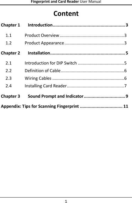 Fingerprint and Card Reader User Manual 1 Content Chapter 1 Introduction ........................................................ 3 1.1 Product Overview ..................................................... 3 1.2 Product Appearance ................................................. 3 Chapter 2 Installation .......................................................... 5 2.1 Introduction for DIP Switch ...................................... 5 2.2 Definition of Cable .................................................... 6 2.3 Wiring Cables ........................................................... 6 2.4 Installing Card Reader ............................................... 7 Chapter 3 Sound Prompt and Indicator ................................ 9 Appendix: Tips for Scanning Fingerprint ................................. 11  