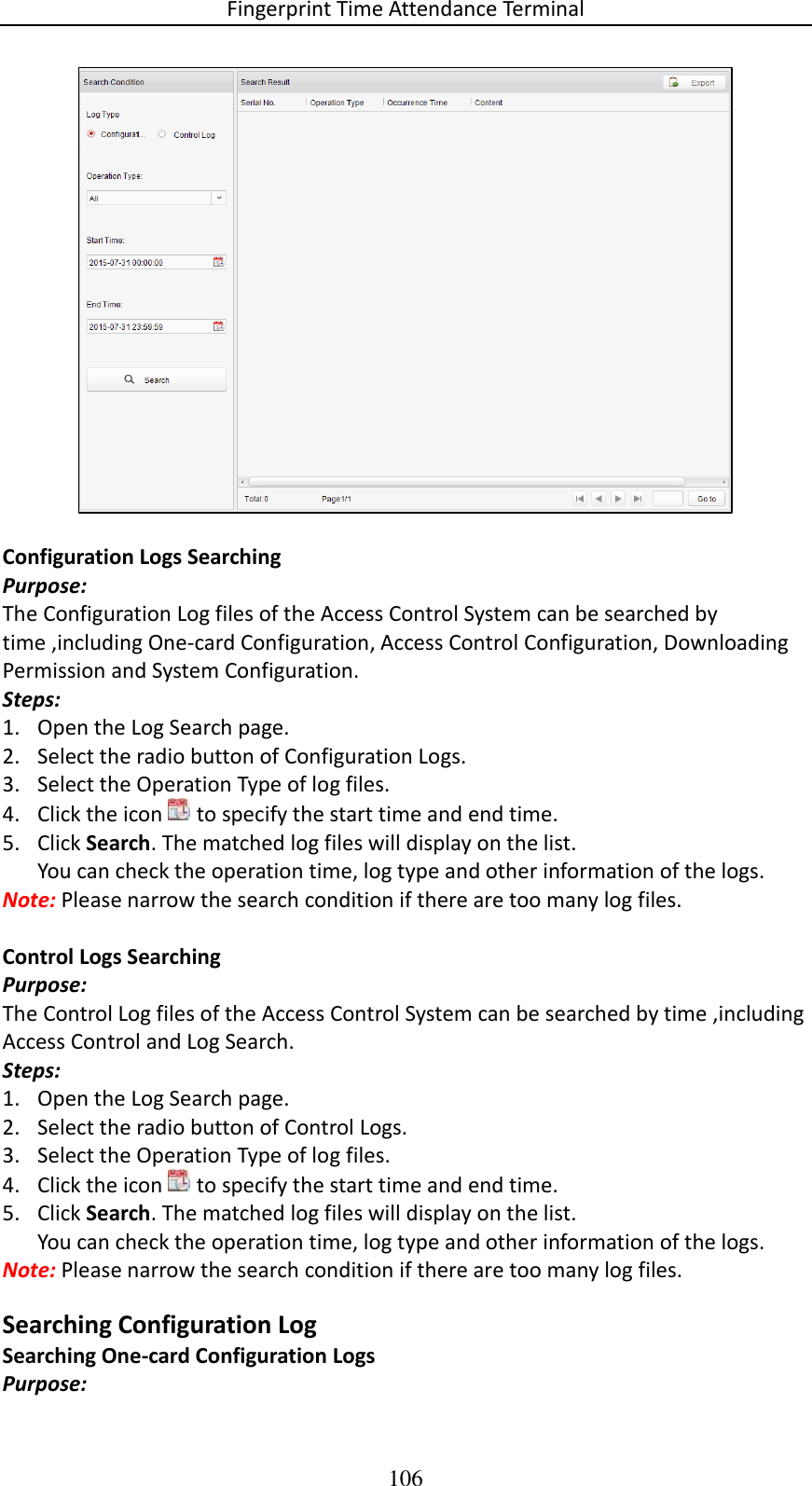 Fingerprint Time Attendance Terminal 106   Configuration Logs Searching Purpose: The Configuration Log files of the Access Control System can be searched by time ,including One-card Configuration, Access Control Configuration, Downloading Permission and System Configuration. Steps: 1. Open the Log Search page. 2. Select the radio button of Configuration Logs. 3. Select the Operation Type of log files. 4. Click the icon   to specify the start time and end time. 5. Click Search. The matched log files will display on the list. You can check the operation time, log type and other information of the logs. Note: Please narrow the search condition if there are too many log files.  Control Logs Searching Purpose: The Control Log files of the Access Control System can be searched by time ,including Access Control and Log Search. Steps: 1. Open the Log Search page. 2. Select the radio button of Control Logs. 3. Select the Operation Type of log files. 4. Click the icon   to specify the start time and end time. 5. Click Search. The matched log files will display on the list. You can check the operation time, log type and other information of the logs. Note: Please narrow the search condition if there are too many log files. Searching Configuration Log Searching One-card Configuration Logs Purpose: 