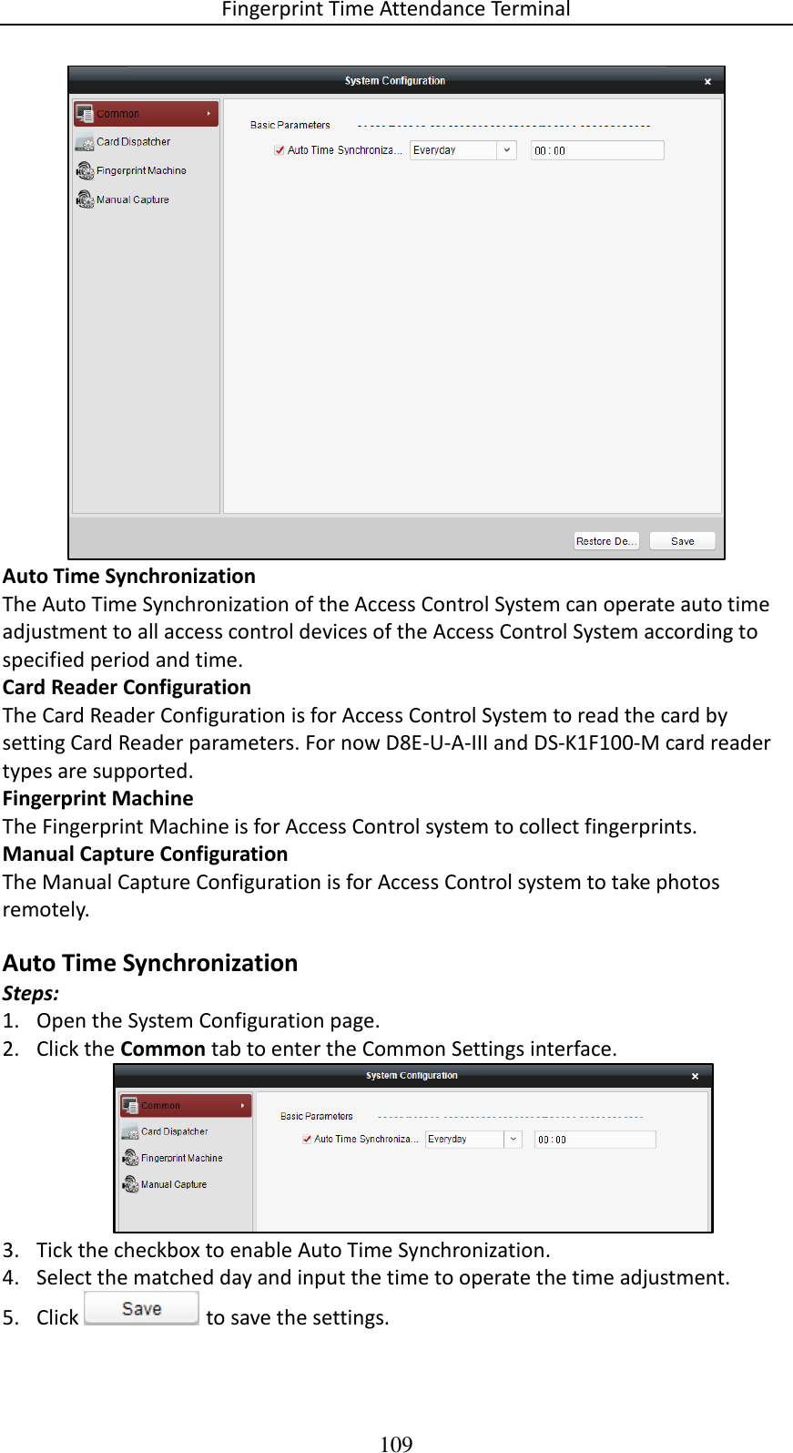 Fingerprint Time Attendance Terminal 109  Auto Time Synchronization The Auto Time Synchronization of the Access Control System can operate auto time adjustment to all access control devices of the Access Control System according to specified period and time. Card Reader Configuration The Card Reader Configuration is for Access Control System to read the card by setting Card Reader parameters. For now D8E-U-A-III and DS-K1F100-M card reader types are supported. Fingerprint Machine The Fingerprint Machine is for Access Control system to collect fingerprints.  Manual Capture Configuration The Manual Capture Configuration is for Access Control system to take photos remotely.  Auto Time Synchronization Steps: 1. Open the System Configuration page. 2. Click the Common tab to enter the Common Settings interface.  3. Tick the checkbox to enable Auto Time Synchronization. 4. Select the matched day and input the time to operate the time adjustment.  5. Click   to save the settings. 