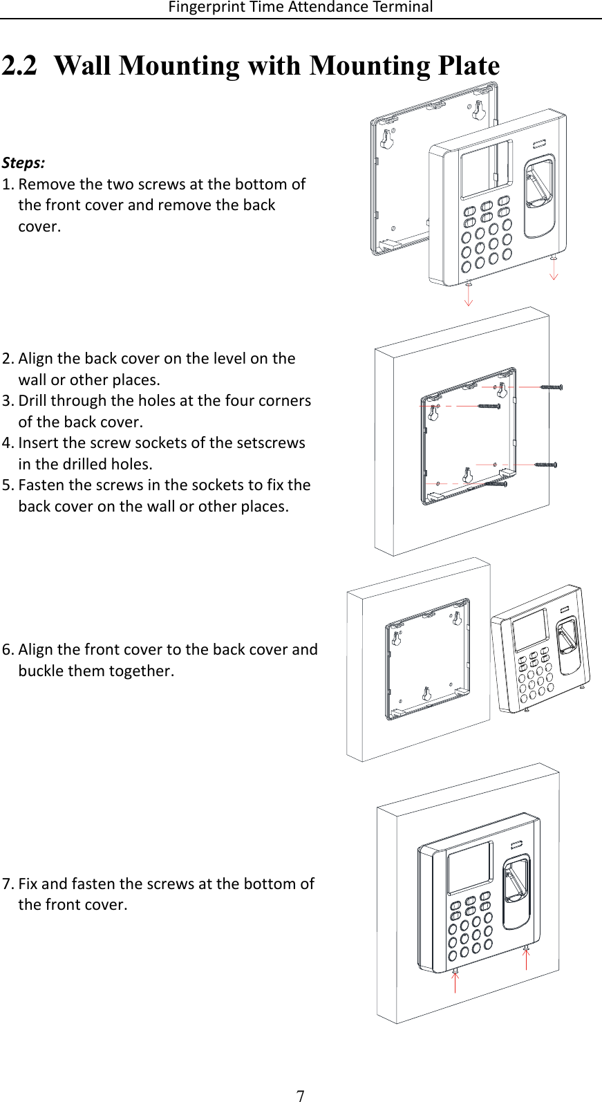 Fingerprint Time Attendance Terminal 7 2.2 Wall Mounting with Mounting Plate Steps: 1. Remove the two screws at the bottom of the front cover and remove the back cover.  2. Align the back cover on the level on the wall or other places. 3. Drill through the holes at the four corners of the back cover. 4. Insert the screw sockets of the setscrews in the drilled holes. 5. Fasten the screws in the sockets to fix the back cover on the wall or other places.  6. Align the front cover to the back cover and buckle them together.  7. Fix and fasten the screws at the bottom of the front cover.     