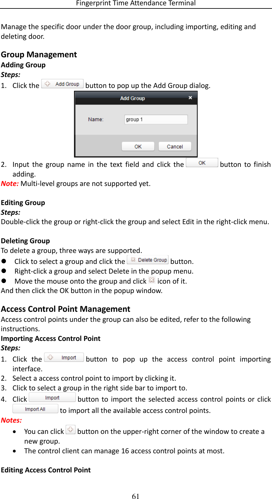 Fingerprint Time Attendance Terminal 61 Manage the specific door under the door group, including importing, editing and deleting door. Group Management Adding Group Steps: 1. Click the   button to pop up the Add Group dialog.  2. Input  the  group  name  in  the  text  field  and  click  the   button  to  finish adding. Note: Multi-level groups are not supported yet.  Editing Group Steps: Double-click the group or right-click the group and select Edit in the right-click menu.  Deleting Group To delete a group, three ways are supported.  Click to select a group and click the   button.  Right-click a group and select Delete in the popup menu.  Move the mouse onto the group and click   icon of it. And then click the OK button in the popup window. Access Control Point Management Access control points under the group can also be edited, refer to the following instructions. Importing Access Control Point Steps: 1. Click  the   button  to  pop  up  the  access  control  point  importing interface. 2. Select a access control point to import by clicking it.   3. Click to select a group in the right side bar to import to. 4. Click   button to  import  the  selected access  control  points  or  click  to import all the available access control points.  Notes:  You can click   button on the upper-right corner of the window to create a new group.  The control client can manage 16 access control points at most.   Editing Access Control Point 