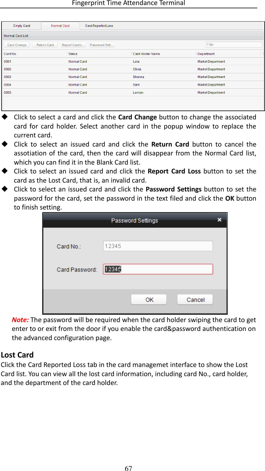 Fingerprint Time Attendance Terminal 67   Click to select a card and click the Card Change button to change the associated card  for  card  holder.  Select  another  card  in  the  popup  window  to  replace  the current card.  Click  to  select  an  issued  card  and  click  the  Return  Card  button  to  cancel  the assotiation of the card, then the card will disappear from the Normal Card  list, which you can find it in the Blank Card list.  Click to  select  an issued  card and  click  the  Report  Card  Loss  button to  set the card as the Lost Card, that is, an invalid card.  Click to select an issued card and click the Password Settings button to set the password for the card, set the password in the text filed and click the OK button to finish setting.  Note: The password will be required when the card holder swiping the card to get enter to or exit from the door if you enable the card&amp;password authentication on the advanced configuration page. Lost Card Click the Card Reported Loss tab in the card managemet interface to show the Lost Card list. You can view all the lost card information, including card No., card holder, and the department of the card holder. 