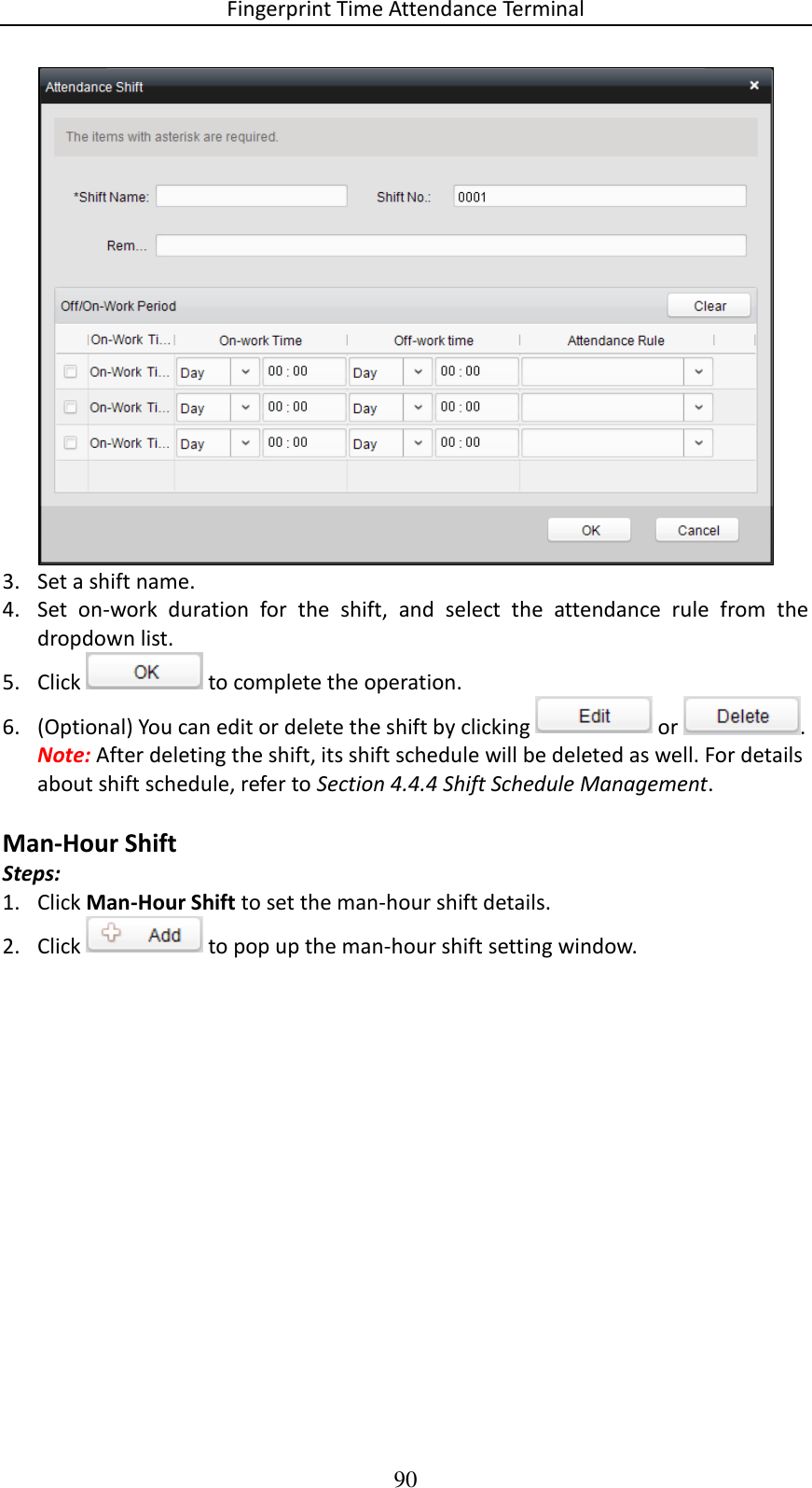 Fingerprint Time Attendance Terminal 90  3. Set a shift name.  4. Set  on-work  duration  for  the  shift,  and  select  the  attendance  rule  from  the dropdown list.  5. Click   to complete the operation. 6. (Optional) You can edit or delete the shift by clicking   or  .  Note: After deleting the shift, its shift schedule will be deleted as well. For details about shift schedule, refer to Section 4.4.4 Shift Schedule Management.  Man-Hour Shift Steps: 1. Click Man-Hour Shift to set the man-hour shift details. 2. Click   to pop up the man-hour shift setting window.  