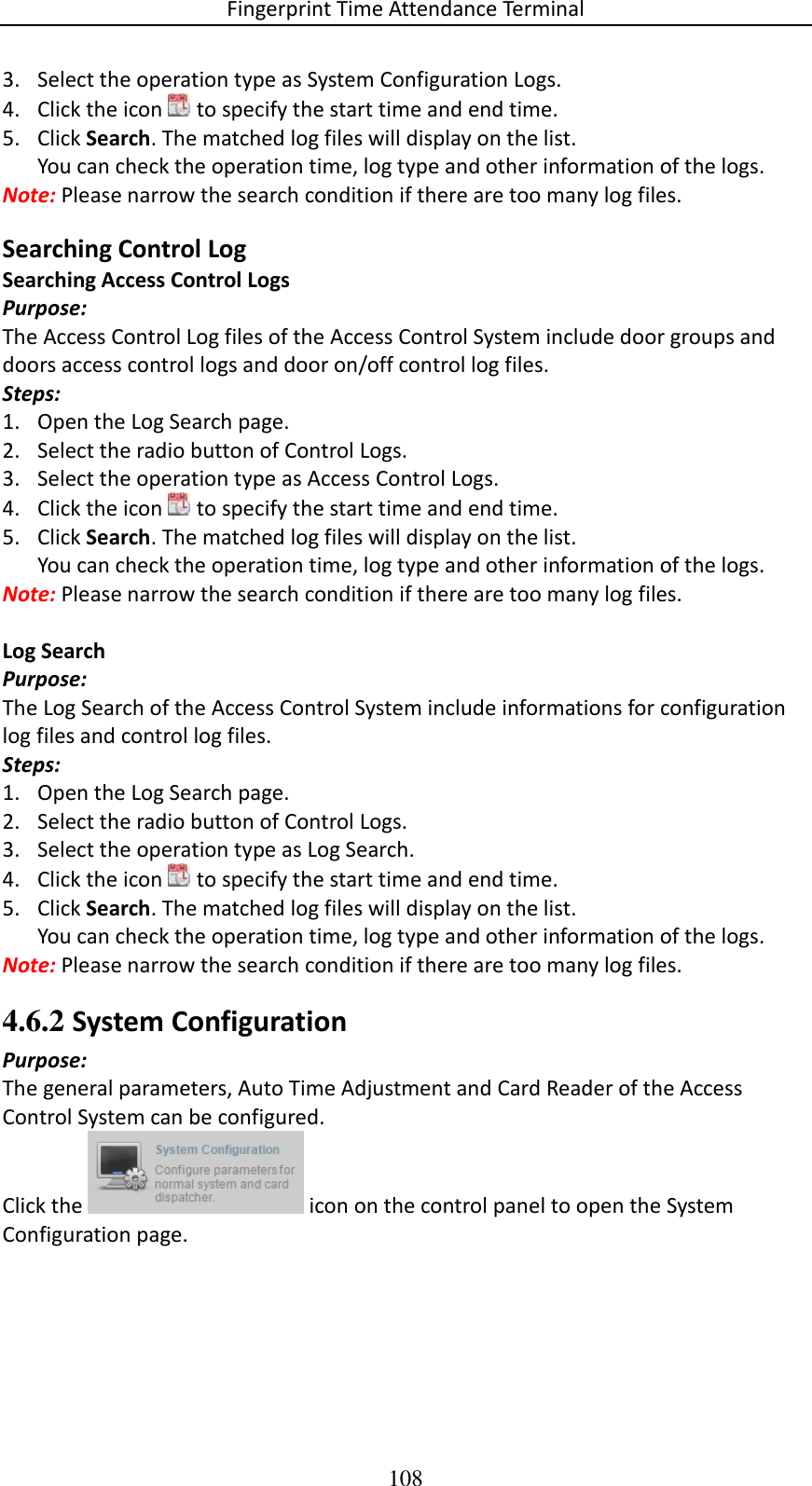 Fingerprint Time Attendance Terminal 108 3. Select the operation type as System Configuration Logs. 4. Click the icon   to specify the start time and end time. 5. Click Search. The matched log files will display on the list. You can check the operation time, log type and other information of the logs. Note: Please narrow the search condition if there are too many log files. Searching Control Log Searching Access Control Logs Purpose: The Access Control Log files of the Access Control System include door groups and doors access control logs and door on/off control log files.  Steps: 1. Open the Log Search page. 2. Select the radio button of Control Logs. 3. Select the operation type as Access Control Logs. 4. Click the icon   to specify the start time and end time. 5. Click Search. The matched log files will display on the list. You can check the operation time, log type and other information of the logs. Note: Please narrow the search condition if there are too many log files.  Log Search Purpose: The Log Search of the Access Control System include informations for configuration log files and control log files.  Steps: 1. Open the Log Search page. 2. Select the radio button of Control Logs. 3. Select the operation type as Log Search. 4. Click the icon   to specify the start time and end time. 5. Click Search. The matched log files will display on the list. You can check the operation time, log type and other information of the logs. Note: Please narrow the search condition if there are too many log files. 4.6.2 System Configuration Purpose: The general parameters, Auto Time Adjustment and Card Reader of the Access Control System can be configured. Click the   icon on the control panel to open the System Configuration page. 