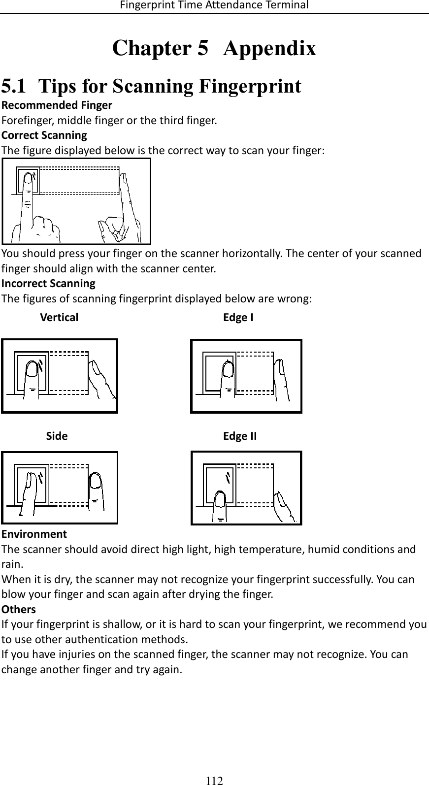 Fingerprint Time Attendance Terminal 112 Chapter 5  Appendix 5.1 Tips for Scanning Fingerprint Recommended Finger Forefinger, middle finger or the third finger. Correct Scanning The figure displayed below is the correct way to scan your finger:  You should press your finger on the scanner horizontally. The center of your scanned finger should align with the scanner center. Incorrect Scanning The figures of scanning fingerprint displayed below are wrong:  Environment The scanner should avoid direct high light, high temperature, humid conditions and rain.  When it is dry, the scanner may not recognize your fingerprint successfully. You can blow your finger and scan again after drying the finger. Others If your fingerprint is shallow, or it is hard to scan your fingerprint, we recommend you to use other authentication methods. If you have injuries on the scanned finger, the scanner may not recognize. You can change another finger and try again.    Side  Edge II Vertical Edge I 