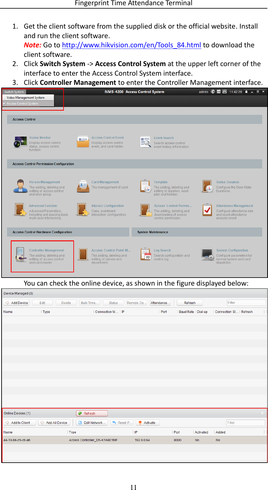 Fingerprint Time Attendance Terminal 11 1. Get the client software from the supplied disk or the official website. Install and run the client software. Note: Go to http://www.hikvision.com/en/Tools_84.html to download the client software. 2. Click Switch System -&gt; Access Control System at the upper left corner of the interface to enter the Access Control System interface. 3. Click Controller Management to enter the Controller Management interface.  You can check the online device, as shown in the figure displayed below:  