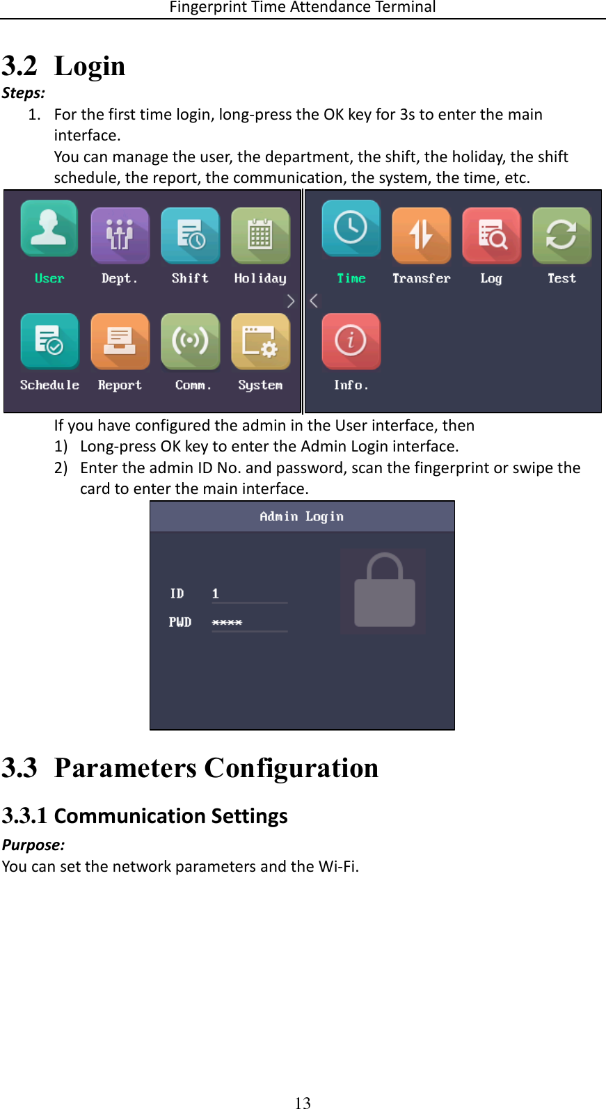 Fingerprint Time Attendance Terminal 13 3.2 Login Steps: 1. For the first time login, long-press the OK key for 3s to enter the main interface. You can manage the user, the department, the shift, the holiday, the shift schedule, the report, the communication, the system, the time, etc.         If you have configured the admin in the User interface, then 1) Long-press OK key to enter the Admin Login interface.  2) Enter the admin ID No. and password, scan the fingerprint or swipe the card to enter the main interface.  3.3 Parameters Configuration 3.3.1 Communication Settings Purpose: You can set the network parameters and the Wi-Fi. 