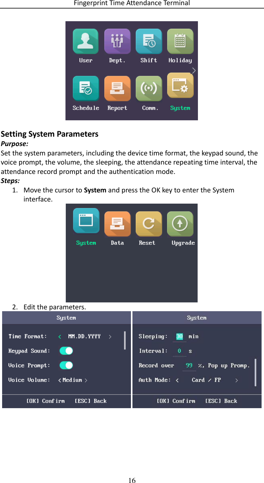 Fingerprint Time Attendance Terminal 16  Setting System Parameters Purpose: Set the system parameters, including the device time format, the keypad sound, the voice prompt, the volume, the sleeping, the attendance repeating time interval, the attendance record prompt and the authentication mode. Steps: 1. Move the cursor to System and press the OK key to enter the System interface.  2. Edit the parameters.   