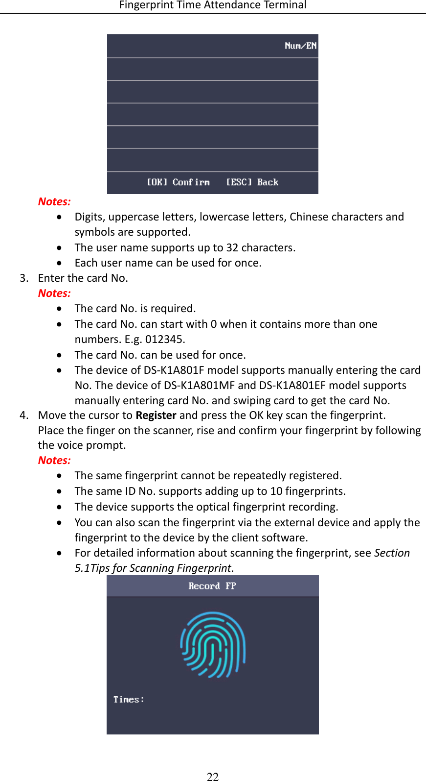 Fingerprint Time Attendance Terminal 22  Notes:  Digits, uppercase letters, lowercase letters, Chinese characters and symbols are supported.  The user name supports up to 32 characters.  Each user name can be used for once. 3. Enter the card No. Notes:  The card No. is required.  The card No. can start with 0 when it contains more than one numbers. E.g. 012345.  The card No. can be used for once.  The device of DS-K1A801F model supports manually entering the card No. The device of DS-K1A801MF and DS-K1A801EF model supports manually entering card No. and swiping card to get the card No. 4. Move the cursor to Register and press the OK key scan the fingerprint. Place the finger on the scanner, rise and confirm your fingerprint by following the voice prompt. Notes:  The same fingerprint cannot be repeatedly registered.  The same ID No. supports adding up to 10 fingerprints.  The device supports the optical fingerprint recording.  You can also scan the fingerprint via the external device and apply the fingerprint to the device by the client software.  For detailed information about scanning the fingerprint, see Section 5.1Tips for Scanning Fingerprint.  