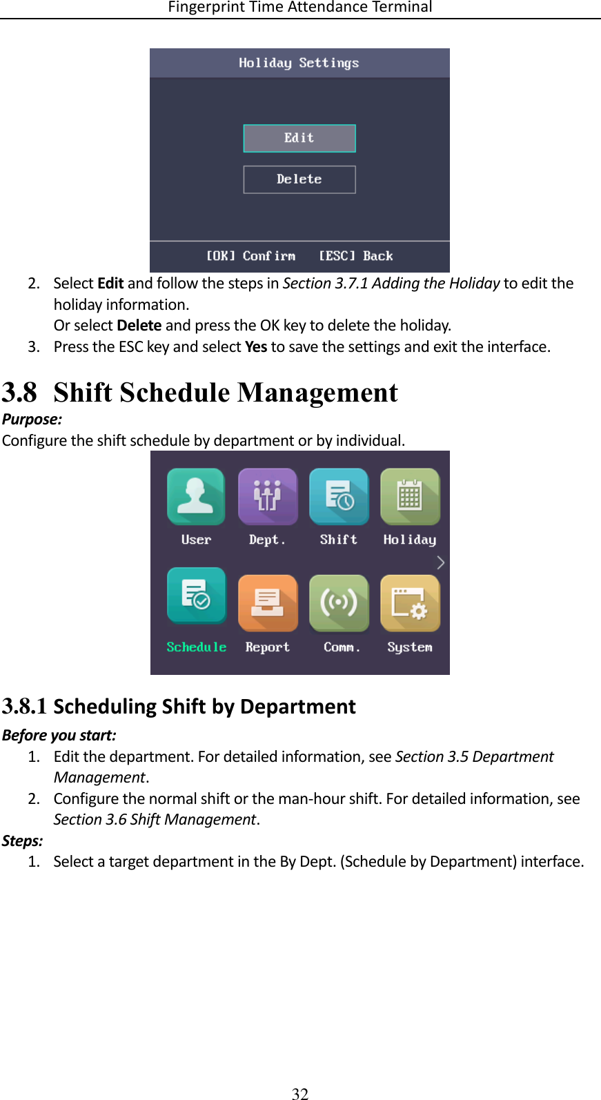 Fingerprint Time Attendance Terminal 32  2. Select Edit and follow the steps in Section 3.7.1 Adding the Holiday to edit the holiday information. Or select Delete and press the OK key to delete the holiday. 3. Press the ESC key and select Yes to save the settings and exit the interface. 3.8 Shift Schedule Management Purpose: Configure the shift schedule by department or by individual.  3.8.1 Scheduling Shift by Department Before you start: 1. Edit the department. For detailed information, see Section 3.5 Department Management. 2. Configure the normal shift or the man-hour shift. For detailed information, see Section 3.6 Shift Management. Steps: 1. Select a target department in the By Dept. (Schedule by Department) interface. 