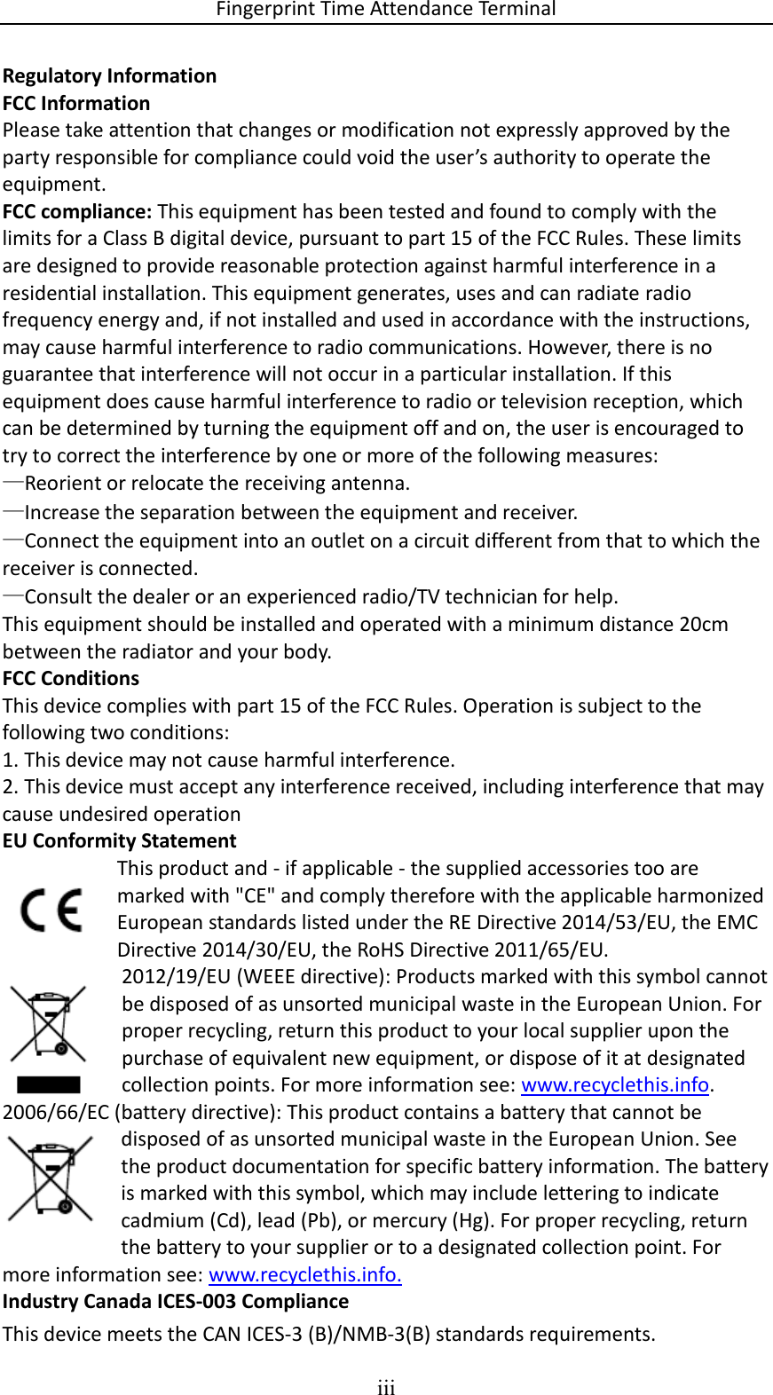 Fingerprint Time Attendance Terminal iii  Regulatory Information FCC Information Please take attention that changes or modification not expressly approved by the party responsible for compliance could void the user’s authority to operate the equipment. FCC compliance: This equipment has been tested and found to comply with the limits for a Class B digital device, pursuant to part 15 of the FCC Rules. These limits are designed to provide reasonable protection against harmful interference in a residential installation. This equipment generates, uses and can radiate radio frequency energy and, if not installed and used in accordance with the instructions, may cause harmful interference to radio communications. However, there is no guarantee that interference will not occur in a particular installation. If this equipment does cause harmful interference to radio or television reception, which can be determined by turning the equipment off and on, the user is encouraged to try to correct the interference by one or more of the following measures: —Reorient or relocate the receiving antenna. —Increase the separation between the equipment and receiver. —Connect the equipment into an outlet on a circuit different from that to which the receiver is connected. —Consult the dealer or an experienced radio/TV technician for help. This equipment should be installed and operated with a minimum distance 20cm between the radiator and your body. FCC Conditions This device complies with part 15 of the FCC Rules. Operation is subject to the following two conditions: 1. This device may not cause harmful interference. 2. This device must accept any interference received, including interference that may cause undesired operation EU Conformity Statement This product and - if applicable - the supplied accessories too are marked with &quot;CE&quot; and comply therefore with the applicable harmonized European standards listed under the RE Directive 2014/53/EU, the EMC Directive 2014/30/EU, the RoHS Directive 2011/65/EU. 2012/19/EU (WEEE directive): Products marked with this symbol cannot be disposed of as unsorted municipal waste in the European Union. For proper recycling, return this product to your local supplier upon the purchase of equivalent new equipment, or dispose of it at designated collection points. For more information see: www.recyclethis.info. 2006/66/EC (battery directive): This product contains a battery that cannot be disposed of as unsorted municipal waste in the European Union. See the product documentation for specific battery information. The battery is marked with this symbol, which may include lettering to indicate cadmium (Cd), lead (Pb), or mercury (Hg). For proper recycling, return the battery to your supplier or to a designated collection point. For more information see: www.recyclethis.info. Industry Canada ICES-003 Compliance This device meets the CAN ICES-3 (B)/NMB-3(B) standards requirements.  