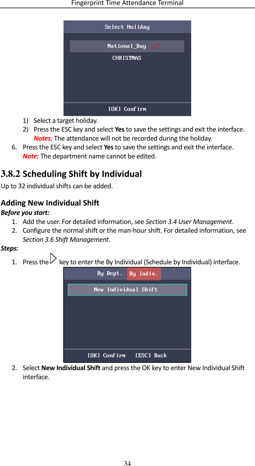 Fingerprint Time Attendance Terminal 34  1) Select a target holiday. 2) Press the ESC key and select Yes to save the settings and exit the interface. Notes: The attendance will not be recorded during the holiday. 6. Press the ESC key and select Yes to save the settings and exit the interface. Note: The department name cannot be edited. 3.8.2 Scheduling Shift by Individual Up to 32 individual shifts can be added. Adding New Individual Shift Before you start: 1. Add the user. For detailed information, see Section 3.4 User Management. 2. Configure the normal shift or the man-hour shift. For detailed information, see Section 3.6 Shift Management. Steps: 1. Press the   key to enter the By Individual (Schedule by Individual) interface.  2. Select New Individual Shift and press the OK key to enter New Individual Shift interface. 