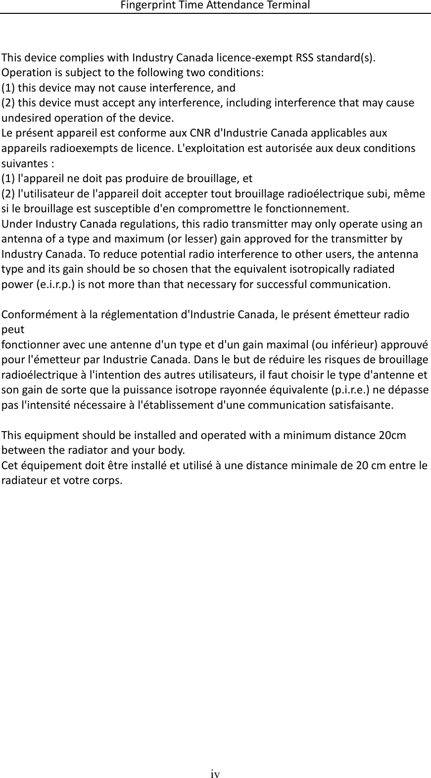 Fingerprint Time Attendance Terminal iv   This device complies with Industry Canada licence-exempt RSS standard(s). Operation is subject to the following two conditions:  (1) this device may not cause interference, and (2) this device must accept any interference, including interference that may cause undesired operation of the device. Le présent appareil est conforme aux CNR d&apos;Industrie Canada applicables aux appareils radioexempts de licence. L&apos;exploitation est autorisée aux deux conditions suivantes : (1) l&apos;appareil ne doit pas produire de brouillage, et (2) l&apos;utilisateur de l&apos;appareil doit accepter tout brouillage radioélectrique subi, même si le brouillage est susceptible d&apos;en compromettre le fonctionnement. Under Industry Canada regulations, this radio transmitter may only operate using an antenna of a type and maximum (or lesser) gain approved for the transmitter by Industry Canada. To reduce potential radio interference to other users, the antenna type and its gain should be so chosen that the equivalent isotropically radiated power (e.i.r.p.) is not more than that necessary for successful communication.  Conformément à la réglementation d&apos;Industrie Canada, le présent émetteur radio peut fonctionner avec une antenne d&apos;un type et d&apos;un gain maximal (ou inférieur) approuvé pour l&apos;émetteur par Industrie Canada. Dans le but de réduire les risques de brouillage radioélectrique à l&apos;intention des autres utilisateurs, il faut choisir le type d&apos;antenne et son gain de sorte que la puissance isotrope rayonnée équivalente (p.i.r.e.) ne dépasse pas l&apos;intensité nécessaire à l&apos;établissement d&apos;une communication satisfaisante.  This equipment should be installed and operated with a minimum distance 20cm between the radiator and your body. Cet équipement doit être installé et utilisé à une distance minimale de 20 cm entre le radiateur et votre corps.    