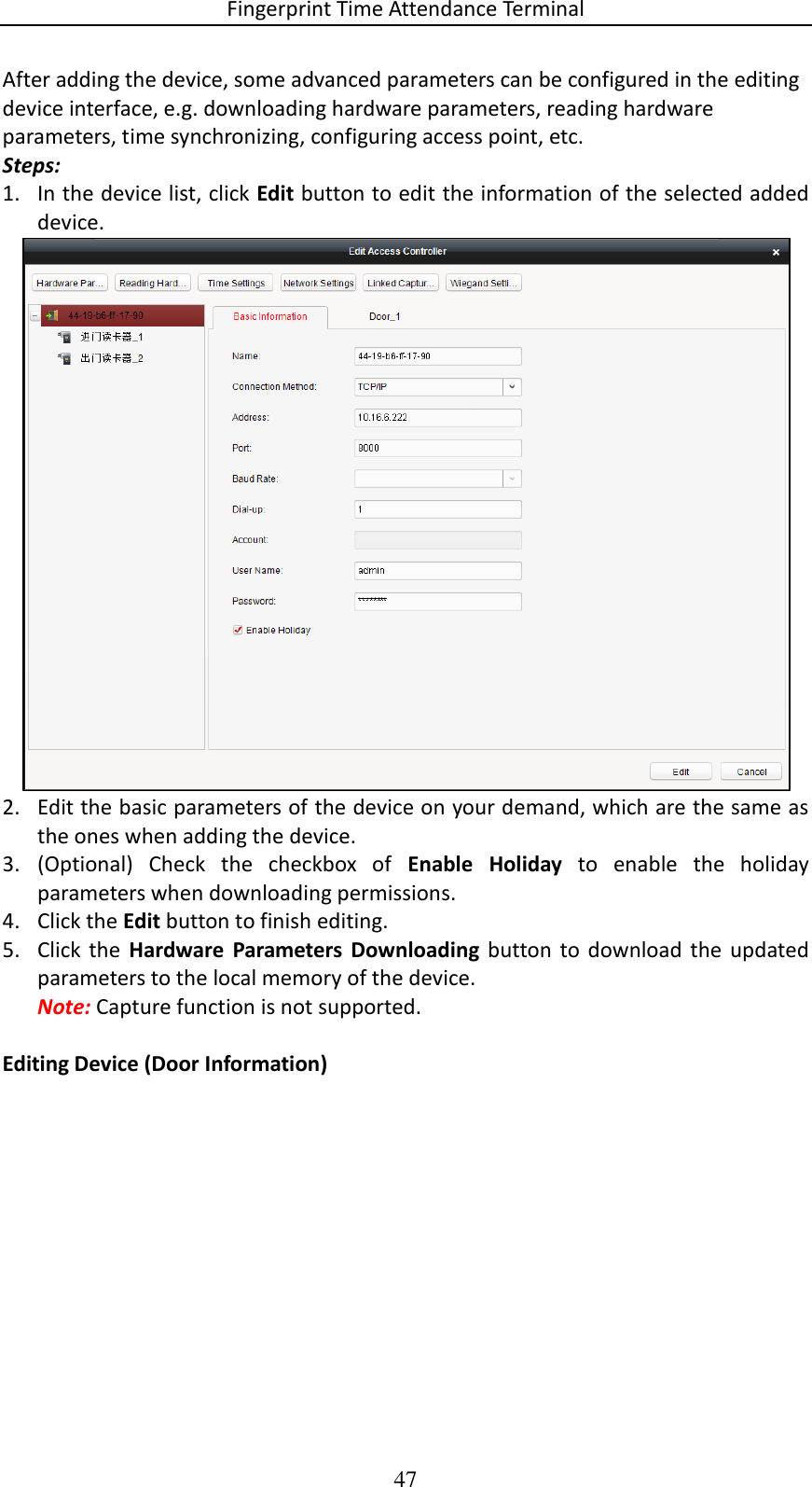 Fingerprint Time Attendance Terminal 47 After adding the device, some advanced parameters can be configured in the editing device interface, e.g. downloading hardware parameters, reading hardware parameters, time synchronizing, configuring access point, etc. Steps: 1. In the device list, click Edit button to edit the information of the selected added device.  2. Edit the basic parameters of the device on your demand, which are the same as the ones when adding the device. 3. (Optional)  Check  the  checkbox  of  Enable  Holiday  to  enable  the  holiday parameters when downloading permissions.  4. Click the Edit button to finish editing. 5. Click the  Hardware  Parameters  Downloading  button to  download  the updated parameters to the local memory of the device. Note: Capture function is not supported.  Editing Device (Door Information) 