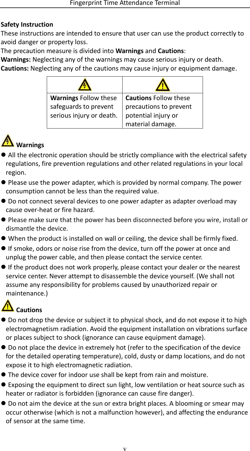 Fingerprint Time Attendance Terminal v  Safety Instruction These instructions are intended to ensure that user can use the product correctly to avoid danger or property loss. The precaution measure is divided into Warnings and Cautions: Warnings: Neglecting any of the warnings may cause serious injury or death. Cautions: Neglecting any of the cautions may cause injury or equipment damage.         Warnings  All the electronic operation should be strictly compliance with the electrical safety regulations, fire prevention regulations and other related regulations in your local region.  Please use the power adapter, which is provided by normal company. The power consumption cannot be less than the required value.  Do not connect several devices to one power adapter as adapter overload may cause over-heat or fire hazard.  Please make sure that the power has been disconnected before you wire, install or dismantle the device.  When the product is installed on wall or ceiling, the device shall be firmly fixed.   If smoke, odors or noise rise from the device, turn off the power at once and unplug the power cable, and then please contact the service center.  If the product does not work properly, please contact your dealer or the nearest service center. Never attempt to disassemble the device yourself. (We shall not assume any responsibility for problems caused by unauthorized repair or maintenance.)  Cautions  Do not drop the device or subject it to physical shock, and do not expose it to high electromagnetism radiation. Avoid the equipment installation on vibrations surface or places subject to shock (ignorance can cause equipment damage).  Do not place the device in extremely hot (refer to the specification of the device for the detailed operating temperature), cold, dusty or damp locations, and do not expose it to high electromagnetic radiation.  The device cover for indoor use shall be kept from rain and moisture.  Exposing the equipment to direct sun light, low ventilation or heat source such as heater or radiator is forbidden (ignorance can cause fire danger).  Do not aim the device at the sun or extra bright places. A blooming or smear may occur otherwise (which is not a malfunction however), and affecting the endurance of sensor at the same time.   Warnings Follow these safeguards to prevent serious injury or death. Cautions Follow these precautions to prevent potential injury or material damage. 