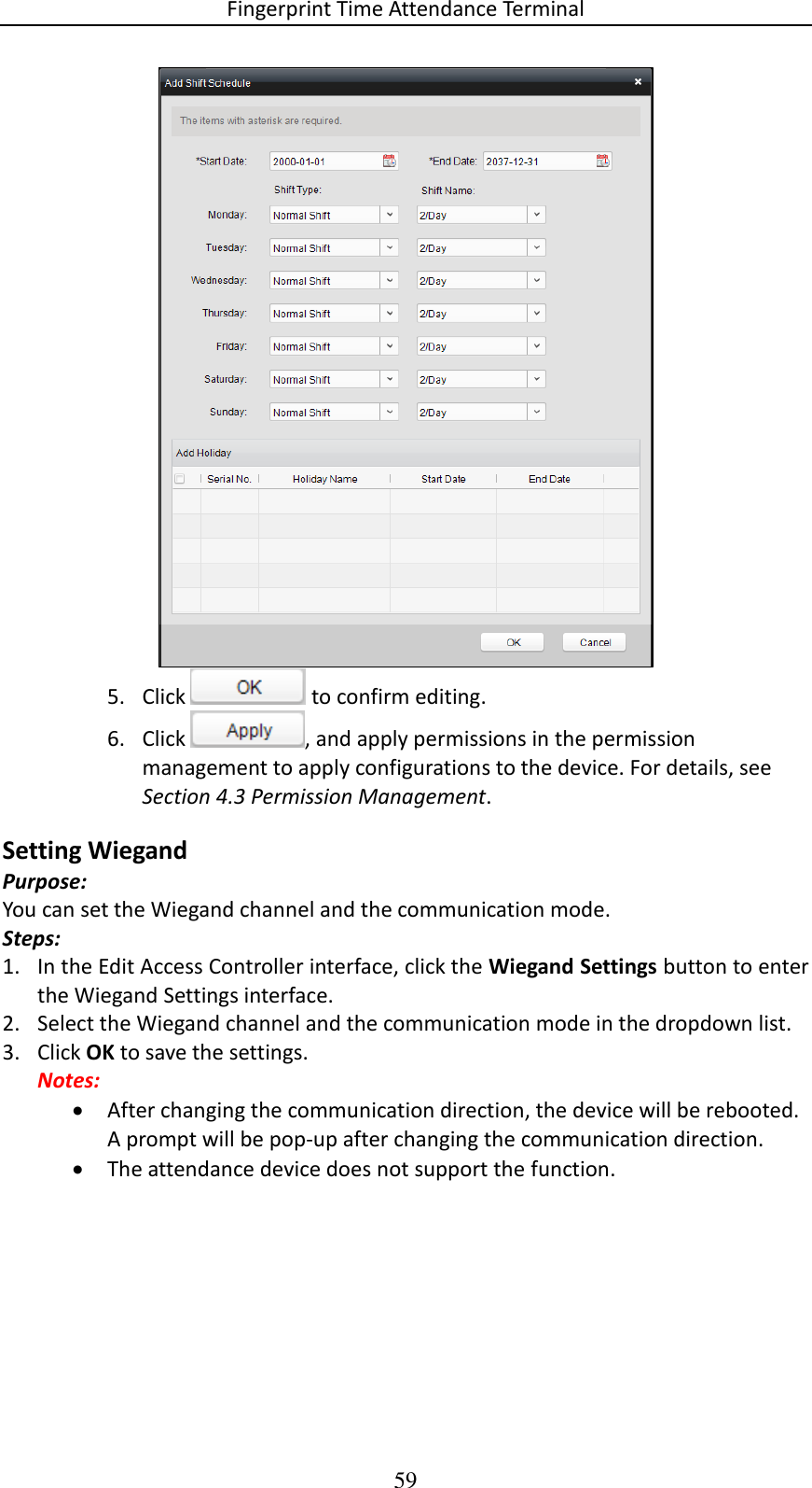 Fingerprint Time Attendance Terminal 59  5. Click   to confirm editing. 6. Click  , and apply permissions in the permission management to apply configurations to the device. For details, see Section 4.3 Permission Management. Setting Wiegand Purpose: You can set the Wiegand channel and the communication mode. Steps: 1. In the Edit Access Controller interface, click the Wiegand Settings button to enter the Wiegand Settings interface. 2. Select the Wiegand channel and the communication mode in the dropdown list. 3. Click OK to save the settings. Notes:  After changing the communication direction, the device will be rebooted. A prompt will be pop-up after changing the communication direction.  The attendance device does not support the function. 