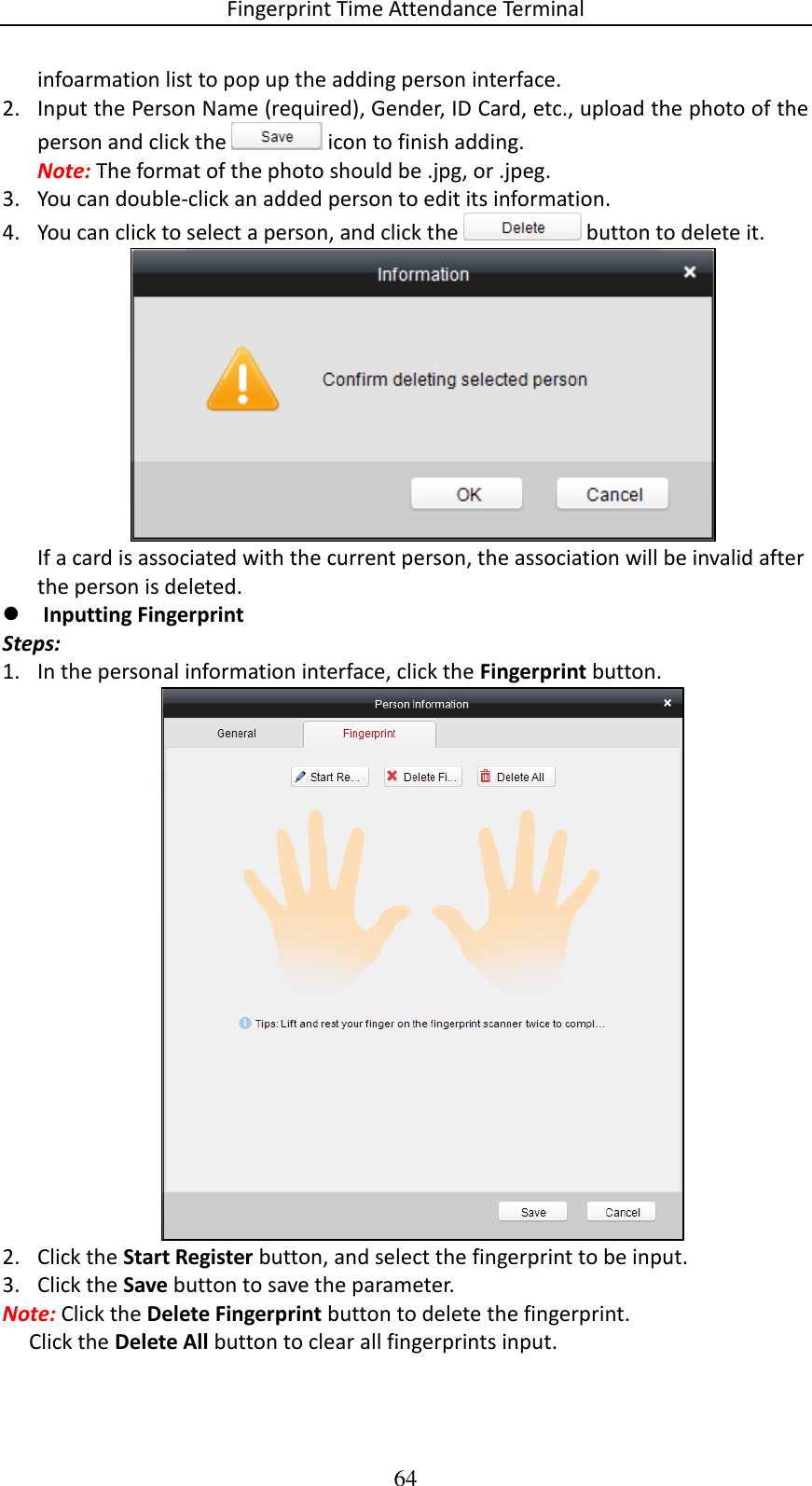 Fingerprint Time Attendance Terminal 64 infoarmation list to pop up the adding person interface. 2. Input the Person Name (required), Gender, ID Card, etc., upload the photo of the person and click the   icon to finish adding. Note: The format of the photo should be .jpg, or .jpeg.  3. You can double-click an added person to edit its information. 4. You can click to select a person, and click the   button to delete it.  If a card is associated with the current person, the association will be invalid after the person is deleted.  Inputting Fingerprint  Steps: 1. In the personal information interface, click the Fingerprint button.   2. Click the Start Register button, and select the fingerprint to be input.  3. Click the Save button to save the parameter.  Note: Click the Delete Fingerprint button to delete the fingerprint.       Click the Delete All button to clear all fingerprints input.  