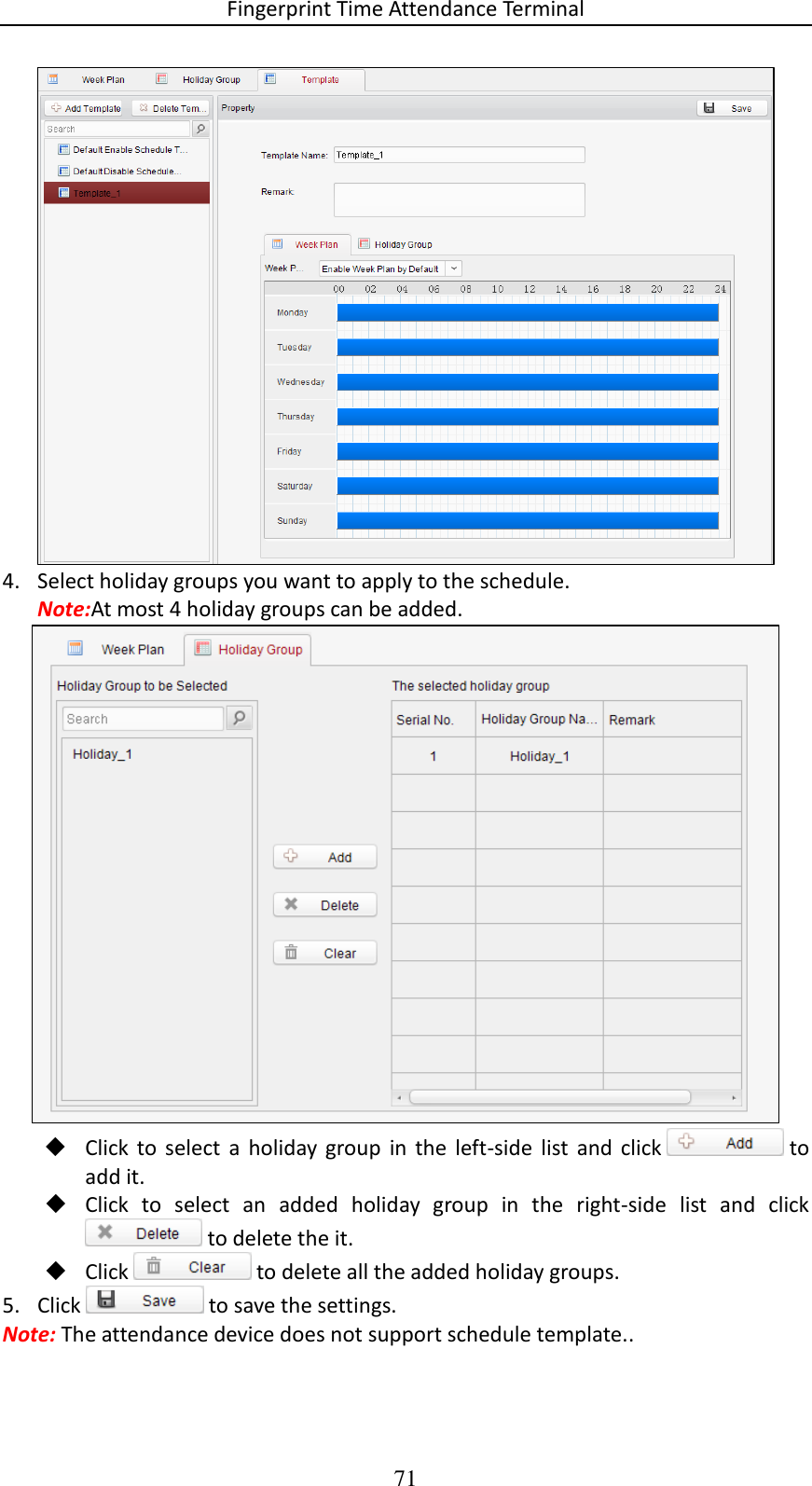 Fingerprint Time Attendance Terminal 71  4. Select holiday groups you want to apply to the schedule. Note:At most 4 holiday groups can be added.   Click  to  select  a  holiday  group  in  the  left-side  list  and  click   to add it.  Click  to  select  an  added  holiday  group  in  the  right-side  list  and  click  to delete the it.  Click   to delete all the added holiday groups. 5. Click   to save the settings. Note: The attendance device does not support schedule template.. 