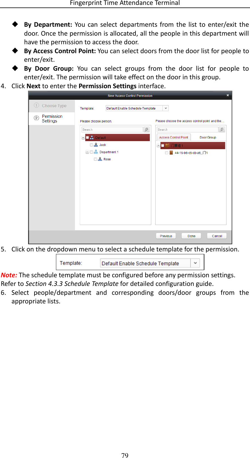 Fingerprint Time Attendance Terminal 79  By  Department:  You  can select  departments from the  list to  enter/exit  the door. Once the permission is allocated, all the people in this department will have the permission to access the door.   By Access Control Point: You can select doors from the door list for people to enter/exit.  By  Door  Group:  You  can  select  groups  from  the  door  list  for  people  to enter/exit. The permission will take effect on the door in this group. 4. Click Next to enter the Permission Settings interface.  5. Click on the dropdown menu to select a schedule template for the permission.  Note: The schedule template must be configured before any permission settings. Refer to Section 4.3.3 Schedule Template for detailed configuration guide.  6. Select  people/department  and  corresponding  doors/door  groups  from  the appropriate lists. 