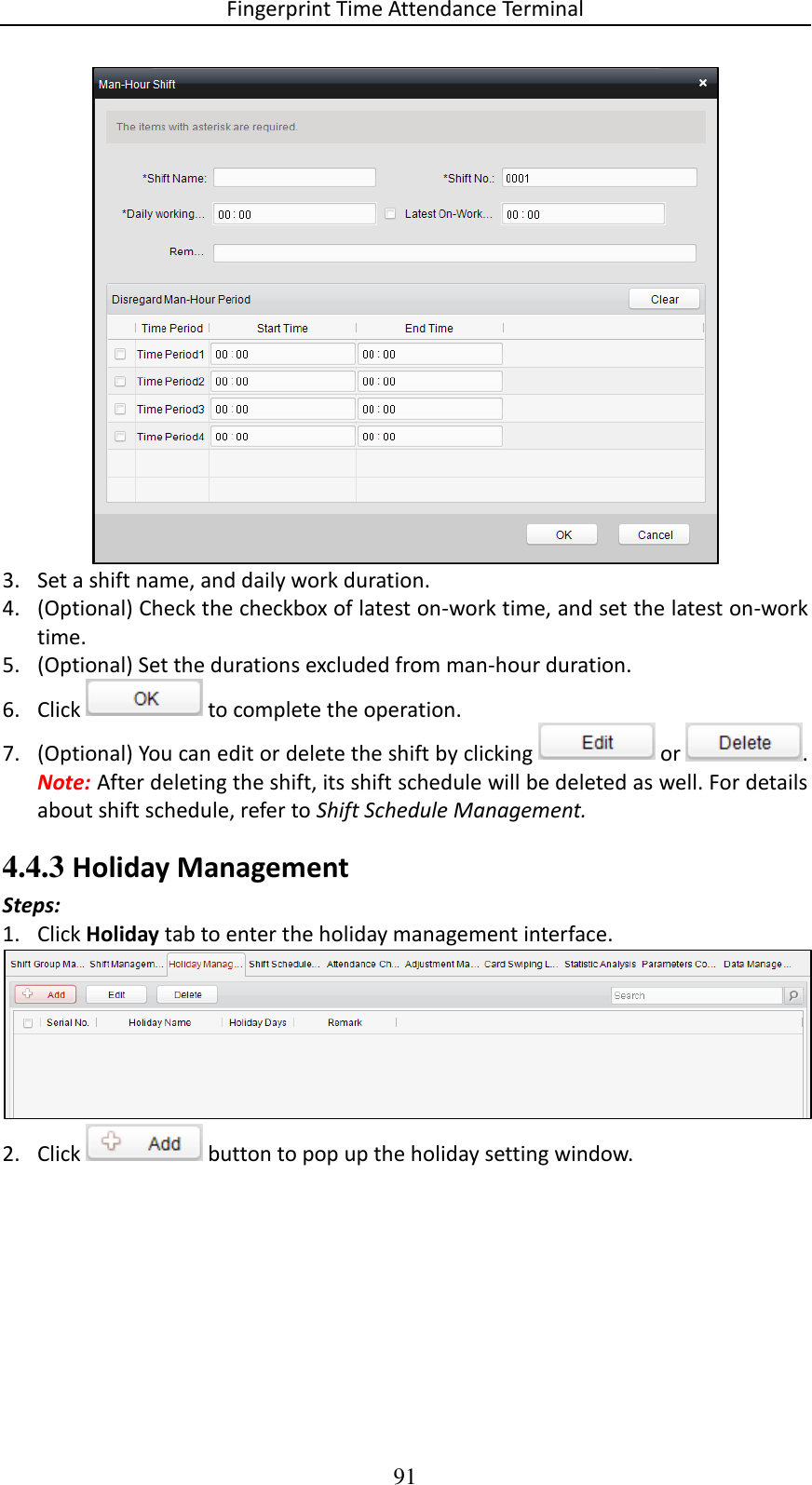 Fingerprint Time Attendance Terminal 91  3. Set a shift name, and daily work duration.  4. (Optional) Check the checkbox of latest on-work time, and set the latest on-work time.  5. (Optional) Set the durations excluded from man-hour duration.  6. Click   to complete the operation. 7. (Optional) You can edit or delete the shift by clicking   or  . Note: After deleting the shift, its shift schedule will be deleted as well. For details about shift schedule, refer to Shift Schedule Management. 4.4.3 Holiday Management Steps: 1. Click Holiday tab to enter the holiday management interface.  2. Click   button to pop up the holiday setting window.  