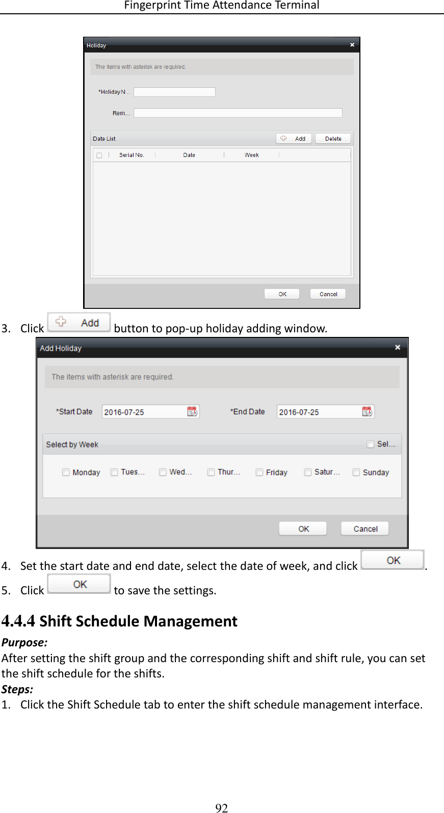 Fingerprint Time Attendance Terminal 92  3. Click   button to pop-up holiday adding window.   4. Set the start date and end date, select the date of week, and click  .  5. Click   to save the settings. 4.4.4 Shift Schedule Management Purpose:  After setting the shift group and the corresponding shift and shift rule, you can set the shift schedule for the shifts.  Steps: 1. Click the Shift Schedule tab to enter the shift schedule management interface.  