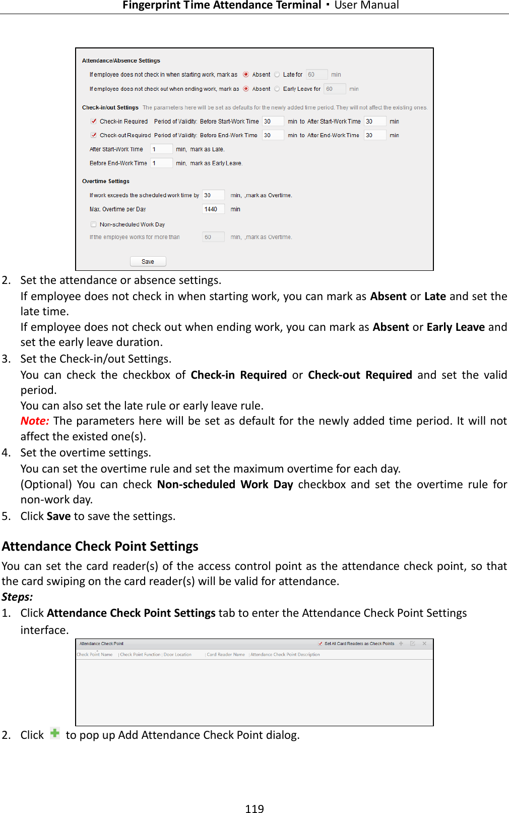   Fingerprint Time Attendance Terminal·User Manual 119    2. Set the attendance or absence settings. If employee does not check in when starting work, you can mark as Absent or Late and set the late time. If employee does not check out when ending work, you can mark as Absent or Early Leave and set the early leave duration.  3. Set the Check-in/out Settings. You  can  check  the  checkbox  of  Check-in  Required  or  Check-out  Required  and  set  the  valid period. You can also set the late rule or early leave rule.   Note: The parameters here will be set as default for the newly added time period. It will not affect the existed one(s). 4. Set the overtime settings. You can set the overtime rule and set the maximum overtime for each day. (Optional)  You  can  check  Non-scheduled  Work  Day  checkbox  and  set  the  overtime  rule  for non-work day. 5. Click Save to save the settings. Attendance Check Point Settings You can set the card reader(s) of the access control point as the attendance check point, so that the card swiping on the card reader(s) will be valid for attendance. Steps: 1. Click Attendance Check Point Settings tab to enter the Attendance Check Point Settings interface.  2. Click    to pop up Add Attendance Check Point dialog. 