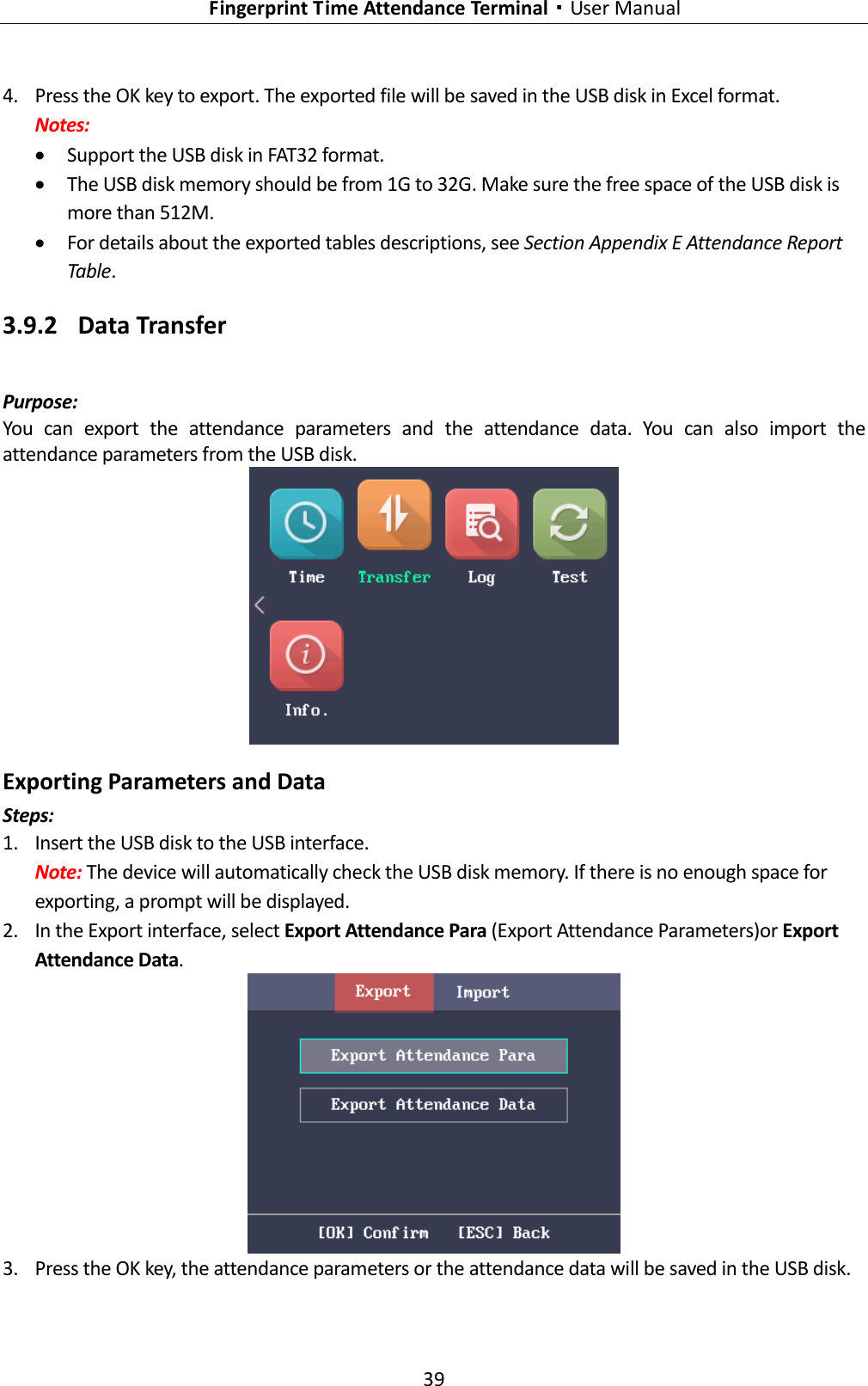   Fingerprint Time Attendance Terminal·User Manual 39  4. Press the OK key to export. The exported file will be saved in the USB disk in Excel format. Notes:  Support the USB disk in FAT32 format.  The USB disk memory should be from 1G to 32G. Make sure the free space of the USB disk is more than 512M.  For details about the exported tables descriptions, see Section Appendix E Attendance Report Table. 3.9.2 Data Transfer Purpose: You  can  export  the  attendance  parameters  and  the  attendance  data.  You  can  also  import  the attendance parameters from the USB disk.  Exporting Parameters and Data Steps: 1. Insert the USB disk to the USB interface. Note: The device will automatically check the USB disk memory. If there is no enough space for exporting, a prompt will be displayed. 2. In the Export interface, select Export Attendance Para (Export Attendance Parameters)or Export Attendance Data.  3. Press the OK key, the attendance parameters or the attendance data will be saved in the USB disk. 