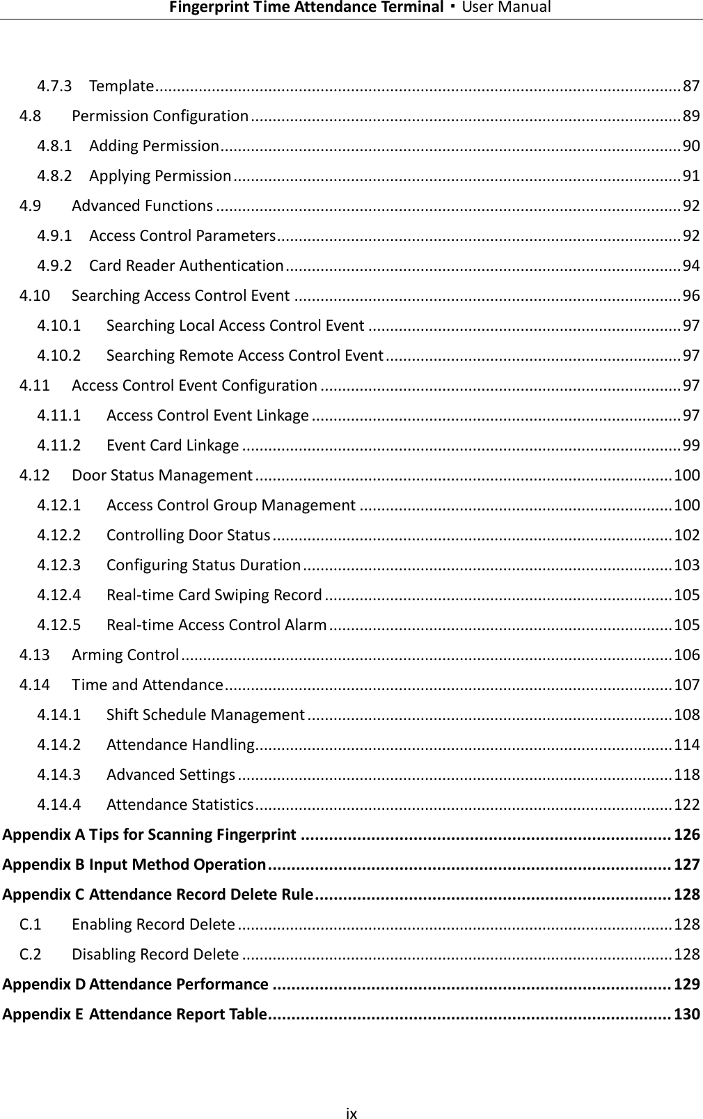    Fingerprint Time Attendance Terminal·User Manual  ix  4.7.3 Template ......................................................................................................................... 87 4.8 Permission Configuration ................................................................................................... 89 4.8.1 Adding Permission .......................................................................................................... 90 4.8.2 Applying Permission ....................................................................................................... 91 4.9 Advanced Functions ........................................................................................................... 92 4.9.1 Access Control Parameters ............................................................................................. 92 4.9.2 Card Reader Authentication ........................................................................................... 94 4.10 Searching Access Control Event ......................................................................................... 96 4.10.1 Searching Local Access Control Event ........................................................................ 97 4.10.2 Searching Remote Access Control Event .................................................................... 97 4.11 Access Control Event Configuration ................................................................................... 97 4.11.1 Access Control Event Linkage ..................................................................................... 97 4.11.2 Event Card Linkage ..................................................................................................... 99 4.12 Door Status Management ................................................................................................ 100 4.12.1 Access Control Group Management ........................................................................ 100 4.12.2 Controlling Door Status ............................................................................................ 102 4.12.3 Configuring Status Duration ..................................................................................... 103 4.12.4 Real-time Card Swiping Record ................................................................................ 105 4.12.5 Real-time Access Control Alarm ............................................................................... 105 4.13 Arming Control ................................................................................................................. 106 4.14 Time and Attendance ....................................................................................................... 107 4.14.1 Shift Schedule Management .................................................................................... 108 4.14.2 Attendance Handling ................................................................................................ 114 4.14.3 Advanced Settings .................................................................................................... 118 4.14.4 Attendance Statistics ................................................................................................ 122 Appendix A Tips for Scanning Fingerprint ............................................................................... 126 Appendix B Input Method Operation ...................................................................................... 127 Appendix C Attendance Record Delete Rule ............................................................................ 128 C.1 Enabling Record Delete .................................................................................................... 128 C.2 Disabling Record Delete ................................................................................................... 128 Appendix D Attendance Performance ..................................................................................... 129 Appendix E Attendance Report Table ...................................................................................... 130 