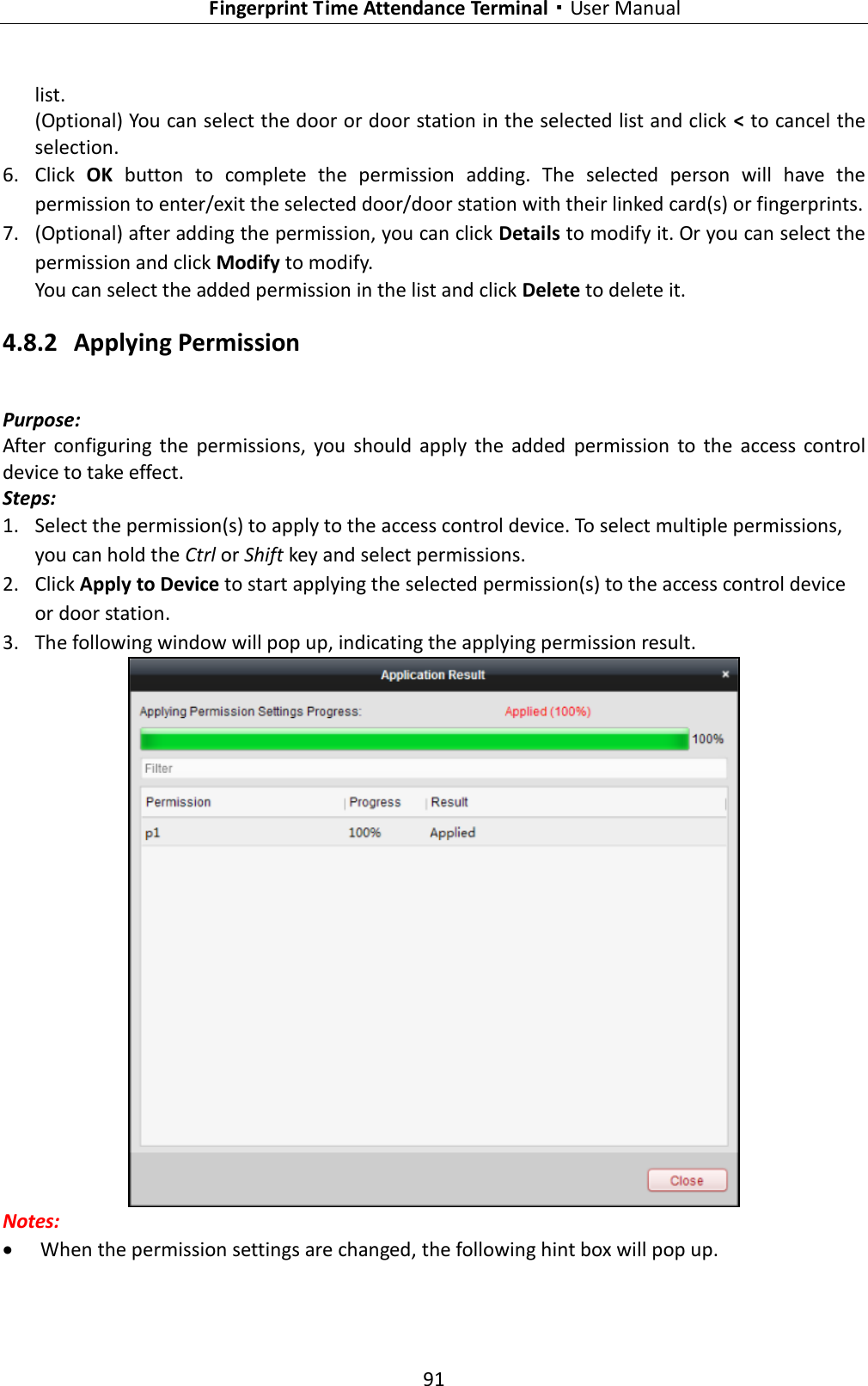   Fingerprint Time Attendance Terminal·User Manual 91  list. (Optional) You can select the door or door station in the selected list and click &lt; to cancel the selection. 6. Click  OK button to  complete  the  permission  adding.  The  selected  person  will  have  the permission to enter/exit the selected door/door station with their linked card(s) or fingerprints. 7. (Optional) after adding the permission, you can click Details to modify it. Or you can select the permission and click Modify to modify. You can select the added permission in the list and click Delete to delete it. 4.8.2 Applying Permission Purpose: After  configuring  the  permissions,  you  should  apply  the  added  permission  to  the  access  control device to take effect. Steps: 1. Select the permission(s) to apply to the access control device. To select multiple permissions, you can hold the Ctrl or Shift key and select permissions. 2. Click Apply to Device to start applying the selected permission(s) to the access control device or door station. 3. The following window will pop up, indicating the applying permission result.  Notes:  When the permission settings are changed, the following hint box will pop up. 