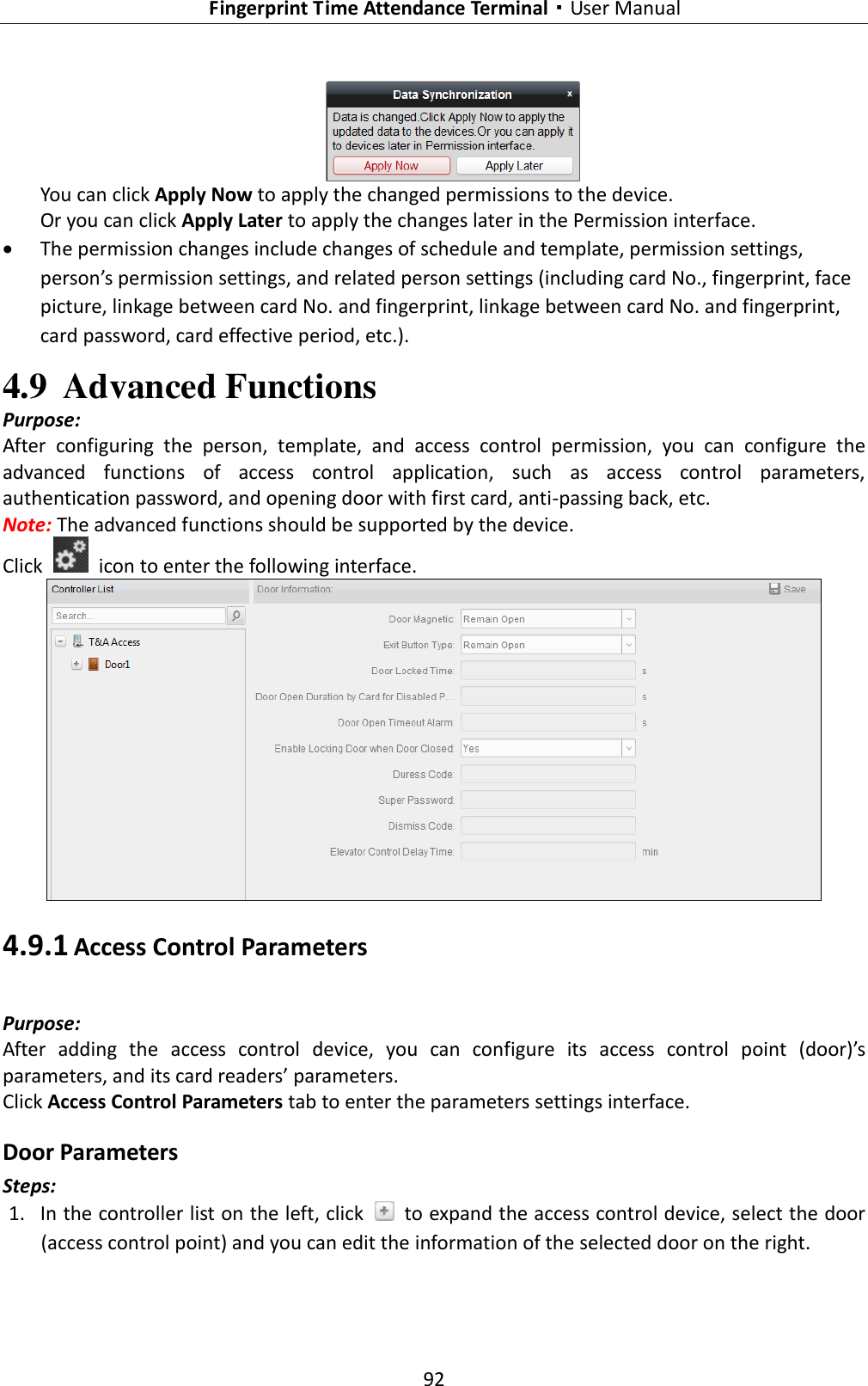   Fingerprint Time Attendance Terminal·User Manual 92   You can click Apply Now to apply the changed permissions to the device. Or you can click Apply Later to apply the changes later in the Permission interface.  The permission changes include changes of schedule and template, permission settings, person’s permission settings, and related person settings (including card No., fingerprint, face picture, linkage between card No. and fingerprint, linkage between card No. and fingerprint, card password, card effective period, etc.).     4.9 Advanced Functions Purpose: After  configuring  the  person,  template,  and  access  control  permission,  you  can  configure  the advanced  functions  of  access  control  application,  such  as  access  control  parameters, authentication password, and opening door with first card, anti-passing back, etc. Note: The advanced functions should be supported by the device. Click    icon to enter the following interface.    4.9.1 Access Control Parameters Purpose: After  adding  the  access  control  device,  you  can  configure  its  access  control  point  (door)’s parameters, and its card readers’ parameters. Click Access Control Parameters tab to enter the parameters settings interface. Door Parameters Steps: 1. In the controller list on the left, click    to expand the access control device, select the door (access control point) and you can edit the information of the selected door on the right.   