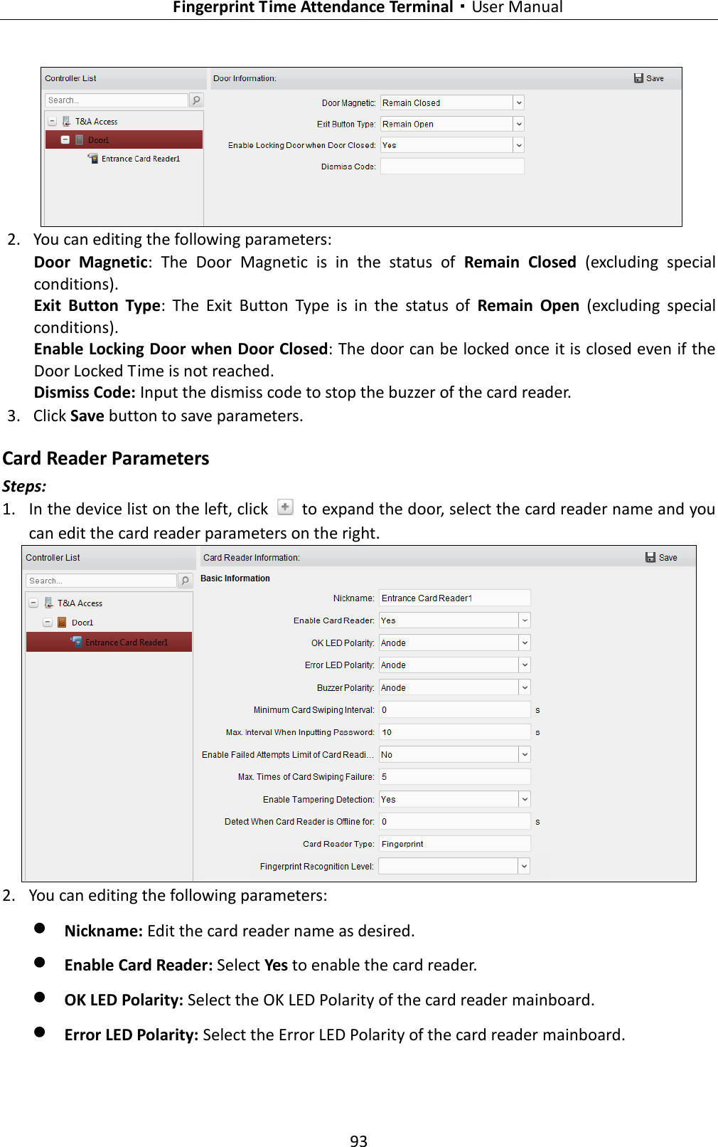   Fingerprint Time Attendance Terminal·User Manual 93   2. You can editing the following parameters: Door  Magnetic:  The  Door  Magnetic  is  in  the  status  of  Remain  Closed  (excluding  special conditions). Exit  Button  Type:  The  Exit  Button  Type  is  in  the  status  of  Remain  Open  (excluding  special conditions). Enable Locking Door when Door Closed: The door can be locked once it is closed even if the Door Locked Time is not reached. Dismiss Code: Input the dismiss code to stop the buzzer of the card reader. 3. Click Save button to save parameters.   Card Reader Parameters  Steps: 1. In the device list on the left, click    to expand the door, select the card reader name and you can edit the card reader parameters on the right.  2. You can editing the following parameters:  Nickname: Edit the card reader name as desired.  Enable Card Reader: Select Yes to enable the card reader.    OK LED Polarity: Select the OK LED Polarity of the card reader mainboard.  Error LED Polarity: Select the Error LED Polarity of the card reader mainboard. 