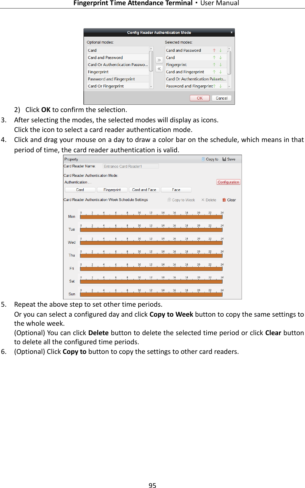   Fingerprint Time Attendance Terminal·User Manual 95   2) Click OK to confirm the selection. 3. After selecting the modes, the selected modes will display as icons. Click the icon to select a card reader authentication mode.   4. Click and drag your mouse on a day to draw a color bar on the schedule, which means in that period of time, the card reader authentication is valid.  5. Repeat the above step to set other time periods. Or you can select a configured day and click Copy to Week button to copy the same settings to the whole week. (Optional) You can click Delete button to delete the selected time period or click Clear button to delete all the configured time periods. 6. (Optional) Click Copy to button to copy the settings to other card readers. 