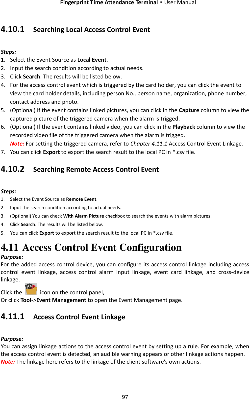   Fingerprint Time Attendance Terminal·User Manual 97  4.10.1 Searching Local Access Control Event Steps: 1. Select the Event Source as Local Event. 2. Input the search condition according to actual needs. 3. Click Search. The results will be listed below. 4. For the access control event which is triggered by the card holder, you can click the event to view the card holder details, including person No., person name, organization, phone number, contact address and photo. 5. (Optional) If the event contains linked pictures, you can click in the Capture column to view the captured picture of the triggered camera when the alarm is trigged. 6. (Optional) If the event contains linked video, you can click in the Playback column to view the recorded video file of the triggered camera when the alarm is trigged. Note: For setting the triggered camera, refer to Chapter 4.11.1 Access Control Event Linkage. 7. You can click Export to export the search result to the local PC in *.csv file. 4.10.2 Searching Remote Access Control Event Steps: 1. Select the Event Source as Remote Event. 2. Input the search condition according to actual needs. 3. (Optional) You can check With Alarm Picture checkbox to search the events with alarm pictures. 4. Click Search. The results will be listed below. 5. You can click Export to export the search result to the local PC in *.csv file. 4.11 Access Control Event Configuration Purpose: For the added access control device, you can configure its access control linkage including access control  event  linkage,  access  control  alarm  input  linkage,  event  card  linkage,  and  cross-device linkage. Click the    icon on the control panel, Or click Tool-&gt;Event Management to open the Event Management page. 4.11.1 Access Control Event Linkage Purpose: You can assign linkage actions to the access control event by setting up a rule. For example, when the access control event is detected, an audible warning appears or other linkage actions happen. Note: The linkage here refers to the linkage of the client software’s own actions. 