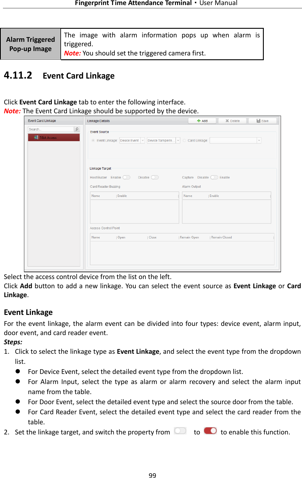   Fingerprint Time Attendance Terminal·User Manual 99  Alarm Triggered Pop-up Image The  image  with  alarm  information  pops  up  when  alarm  is triggered. Note: You should set the triggered camera first. 4.11.2 Event Card Linkage Click Event Card Linkage tab to enter the following interface.   Note: The Event Card Linkage should be supported by the device.  Select the access control device from the list on the left.   Click Add button to add a new linkage.  You can select the event source as Event Linkage or Card Linkage. Event Linkage For the event linkage, the alarm event can be divided into four types: device event, alarm input, door event, and card reader event.   Steps: 1. Click to select the linkage type as Event Linkage, and select the event type from the dropdown list.  For Device Event, select the detailed event type from the dropdown list.  For  Alarm  Input,  select  the  type  as  alarm  or  alarm  recovery  and  select  the  alarm  input name from the table.  For Door Event, select the detailed event type and select the source door from the table.  For Card Reader Event, select the detailed event type and select the card reader from the table. 2. Set the linkage target, and switch the property from    to    to enable this function. 