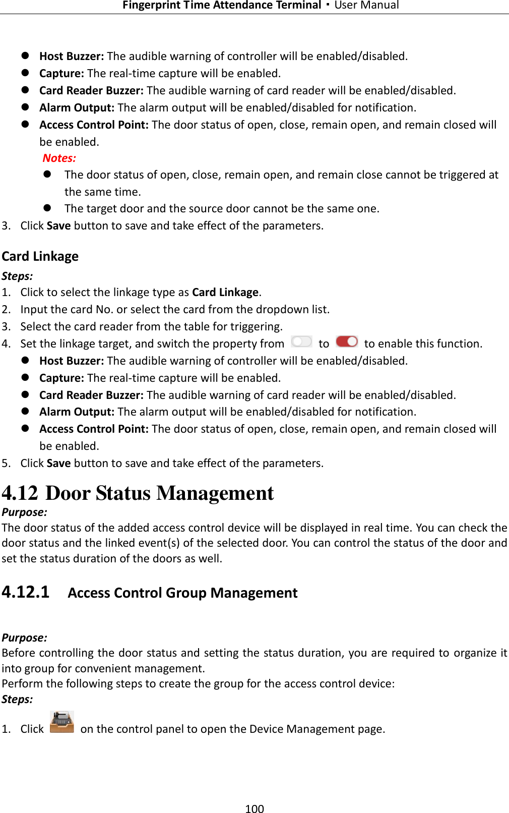   Fingerprint Time Attendance Terminal·User Manual 100   Host Buzzer: The audible warning of controller will be enabled/disabled.    Capture: The real-time capture will be enabled.    Card Reader Buzzer: The audible warning of card reader will be enabled/disabled.  Alarm Output: The alarm output will be enabled/disabled for notification.  Access Control Point: The door status of open, close, remain open, and remain closed will be enabled.   Notes:    The door status of open, close, remain open, and remain close cannot be triggered at the same time.    The target door and the source door cannot be the same one. 3. Click Save button to save and take effect of the parameters.     Card Linkage Steps: 1. Click to select the linkage type as Card Linkage. 2. Input the card No. or select the card from the dropdown list.   3. Select the card reader from the table for triggering.   4. Set the linkage target, and switch the property from    to    to enable this function.  Host Buzzer: The audible warning of controller will be enabled/disabled.    Capture: The real-time capture will be enabled.    Card Reader Buzzer: The audible warning of card reader will be enabled/disabled.  Alarm Output: The alarm output will be enabled/disabled for notification.  Access Control Point: The door status of open, close, remain open, and remain closed will be enabled.   5. Click Save button to save and take effect of the parameters.   4.12 Door Status Management   Purpose: The door status of the added access control device will be displayed in real time. You can check the door status and the linked event(s) of the selected door. You can control the status of the door and set the status duration of the doors as well. 4.12.1 Access Control Group Management Purpose: Before controlling the door status and setting the status duration, you are required to organize it into group for convenient management.   Perform the following steps to create the group for the access control device: Steps: 1. Click    on the control panel to open the Device Management page. 
