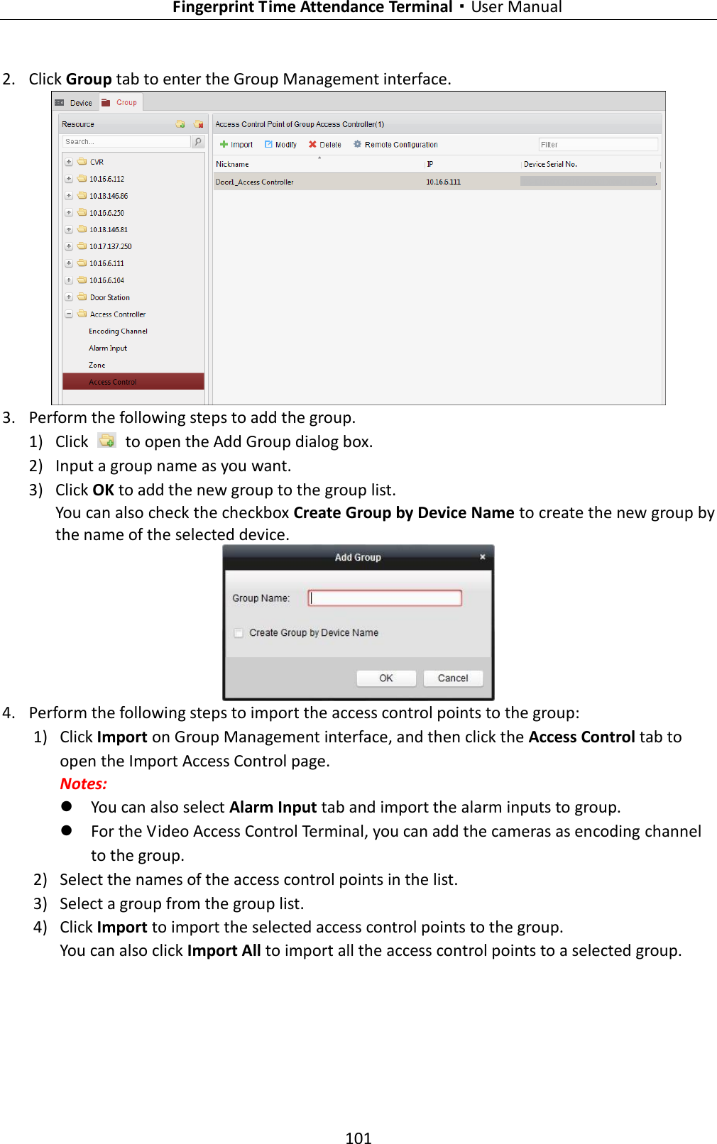   Fingerprint Time Attendance Terminal·User Manual 101  2. Click Group tab to enter the Group Management interface.  3. Perform the following steps to add the group. 1) Click    to open the Add Group dialog box. 2) Input a group name as you want. 3) Click OK to add the new group to the group list. You can also check the checkbox Create Group by Device Name to create the new group by the name of the selected device.  4. Perform the following steps to import the access control points to the group: 1) Click Import on Group Management interface, and then click the Access Control tab to open the Import Access Control page. Notes:    You can also select Alarm Input tab and import the alarm inputs to group.  For the Video Access Control Terminal, you can add the cameras as encoding channel to the group. 2) Select the names of the access control points in the list. 3) Select a group from the group list. 4) Click Import to import the selected access control points to the group. You can also click Import All to import all the access control points to a selected group. 